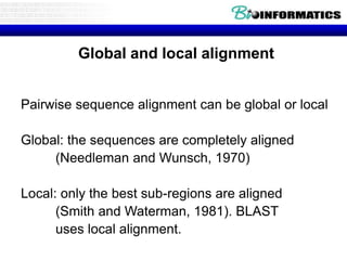 Global and local alignment 
Pairwise sequence alignment can be global or local 
Global: the sequences are completely aligned 
(Needleman and Wunsch, 1970) 
Local: only the best sub-regions are aligned 
(Smith and Waterman, 1981). BLAST 
uses local alignment. 
 