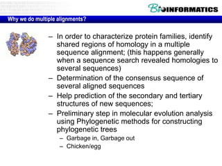 Why we do multiple alignments? 
– In order to characterize protein families, identify 
shared regions of homology in a multiple 
sequence alignment; (this happens generally 
when a sequence search revealed homologies to 
several sequences) 
– Determination of the consensus sequence of 
several aligned sequences 
– Help prediction of the secondary and tertiary 
structures of new sequences; 
– Preliminary step in molecular evolution analysis 
using Phylogenetic methods for constructing 
phylogenetic trees 
– Garbage in, Garbage out 
– Chicken/egg 
 