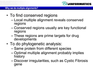 Why we do multiple alignments? 
• To find conserved regions 
– Local multiple alignment reveals conserved 
regions 
– Conserved regions usually are key functional 
regions 
– These regions are prime targets for drug 
developments 
• To do phylogenetic analysis: 
– Same protein from different species 
– Optimal multiple alignment probably implies 
history 
– Discover irregularities, such as Cystic Fibrosis 
gene 
 