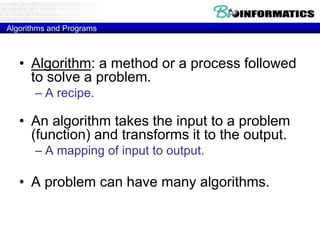 Algorithms and Programs 
• Algorithm: a method or a process followed 
to solve a problem. 
– A recipe. 
• An algorithm takes the input to a problem 
(function) and transforms it to the output. 
– A mapping of input to output. 
• A problem can have many algorithms. 
 
