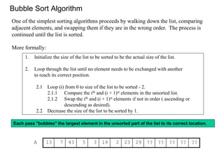 Bubble Sort Algorithm 
One of the simplest sorting algorithms proceeds by walking down the list, comparing 
adjacent elements, and swapping them if they are in the wrong order. The process is 
continued until the list is sorted. 
More formally: 
1. Initialize the size of the list to be sorted to be the actual size of the list. 
2. Loop through the list until no element needs to be exchanged with another 
to reach its correct position. 
2.1 Loop (i) from 0 to size of the list to be sorted - 2. 
2.1.1 Compare the ith and (i + 1)st elements in the unsorted list. 
2.1.2 Swap the ith and (i + 1)st elements if not in order ( ascending or 
descending as desired). 
2.2 Decrease the size of the list to be sorted by 1. 
Each pass "bubbles" the largest element in the unsorted part of the list to its correct location. 
A 13 7 43 5 3 19 2 23 29 ?? ?? ?? ?? ?? 
 