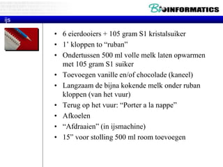 ijs 
• 6 eierdooiers + 105 gram S1 kristalsuiker 
• 1’ kloppen to “ruban” 
• Ondertussen 500 ml volle melk laten opwarmen 
met 105 gram S1 suiker 
• Toevoegen vanille en/of chocolade (kaneel) 
• Langzaam de bijna kokende melk onder ruban 
kloppen (van het vuur) 
• Terug op het vuur: “Porter a la nappe” 
• Afkoelen 
• “Afdraaien” (in ijsmachine) 
• 15” voor stolling 500 ml room toevoegen 
 