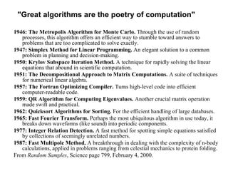 "Great algorithms are the poetry of computation" 
1946: The Metropolis Algorithm for Monte Carlo. Through the use of random 
processes, this algorithm offers an efficient way to stumble toward answers to 
problems that are too complicated to solve exactly. 
1947: Simplex Method for Linear Programming. An elegant solution to a common 
problem in planning and decision-making. 
1950: Krylov Subspace Iteration Method. A technique for rapidly solving the linear 
equations that abound in scientific computation. 
1951: The Decompositional Approach to Matrix Computations. A suite of techniques 
for numerical linear algebra. 
1957: The Fortran Optimizing Compiler. Turns high-level code into efficient 
computer-readable code. 
1959: QR Algorithm for Computing Eigenvalues. Another crucial matrix operation 
made swift and practical. 
1962: Quicksort Algorithms for Sorting. For the efficient handling of large databases. 
1965: Fast Fourier Transform. Perhaps the most ubiquitous algorithm in use today, it 
breaks down waveforms (like sound) into periodic components. 
1977: Integer Relation Detection. A fast method for spotting simple equations satisfied 
by collections of seemingly unrelated numbers. 
1987: Fast Multipole Method. A breakthrough in dealing with the complexity of n-body 
calculations, applied in problems ranging from celestial mechanics to protein folding. 
From Random Samples, Science page 799, February 4, 2000. 
 