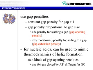 Extensions to basic dynamic programming method 
use gap penalties 
– constant gap penalty for gap > 1 
– gap penalty proportional to gap size 
• one penalty for starting a gap (gap opening 
penalty) 
• different (lower) penalty for adding to a gap 
(gap extension penalty) 
• for nucleic acids, can be used to mimic 
thermodynamics of helix formation 
– two kinds of gap opening penalties 
• one for gap closed by AT, different for GC 
Dynamic Programming 
 
