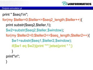 Dotplot-simulator.pl 
print " $seq1n"; 
for(my $teller=0;$teller<=$seq2_length;$teller++){ 
print substr($seq2,$teller,1); 
$w2=substr($seq2,$teller,$window); 
for(my $teller2=0;$teller2<=$seq_length;$teller2++){ 
$w1=substr($seq1,$teller2,$window); 
if($w1 eq $w2){print "*";}else{print " ";} 
} 
print"n"; 
} 
 