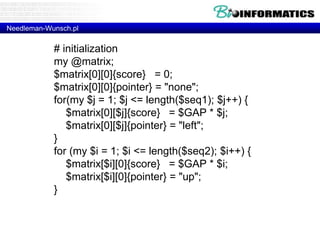 Needleman-Wunsch.pl 
# initialization 
my @matrix; 
$matrix[0][0]{score} = 0; 
$matrix[0][0]{pointer} = "none"; 
for(my $j = 1; $j <= length($seq1); $j++) { 
$matrix[0][$j]{score} = $GAP * $j; 
$matrix[0][$j]{pointer} = "left"; 
} 
for (my $i = 1; $i <= length($seq2); $i++) { 
$matrix[$i][0]{score} = $GAP * $i; 
$matrix[$i][0]{pointer} = "up"; 
} 
 