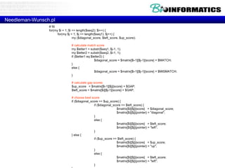 Needleman-Wunsch.pl 
# fill 
for(my $i = 1; $i <= length($seq2); $i++) { 
for(my $j = 1; $j <= length($seq1); $j++) { 
my ($diagonal_score, $left_score, $up_score); 
# calculate match score 
my $letter1 = substr($seq1, $j-1, 1); 
my $letter2 = substr($seq2, $i-1, 1); 
if ($letter1 eq $letter2) { 
$diagonal_score = $matrix[$i-1][$j-1]{score} + $MATCH; 
} 
else { 
$diagonal_score = $matrix[$i-1][$j-1]{score} + $MISMATCH; 
} 
# calculate gap scores 
$up_score = $matrix[$i-1][$j]{score} + $GAP; 
$left_score = $matrix[$i][$j-1]{score} + $GAP; 
# choose best score 
if ($diagonal_score >= $up_score) { 
if ($diagonal_score >= $left_score) { 
$matrix[$i][$j]{score} = $diagonal_score; 
$matrix[$i][$j]{pointer} = "diagonal"; 
} 
else { 
$matrix[$i][$j]{score} = $left_score; 
$matrix[$i][$j]{pointer} = "left"; 
} 
} else { 
if ($up_score >= $left_score) { 
$matrix[$i][$j]{score} = $up_score; 
$matrix[$i][$j]{pointer} = "up"; 
} 
else { 
$matrix[$i][$j]{score} = $left_score; 
$matrix[$i][$j]{pointer} = "left"; 
} 
} 
 