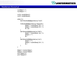 Needleman-Wunsch.pl 
my $align1 = ""; 
my $align2 = ""; 
my $j = length($seq1); 
my $i = length($seq2); 
while (1) { 
last if $matrix[$i][$j]{pointer} eq "none"; 
if ($matrix[$i][$j]{pointer} eq "diagonal") { 
$align1 .= substr($seq1, $j-1, 1); 
$align2 .= substr($seq2, $i-1, 1); 
$i--; $j--; 
} 
elsif ($matrix[$i][$j]{pointer} eq "left") { 
$align1 .= substr($seq1, $j-1, 1); 
$align2 .= "-"; 
$j--; 
} 
elsif ($matrix[$i][$j]{pointer} eq "up") { 
$align1 .= "-"; 
$align2 .= substr($seq2, $i-1, 1); 
$i--; 
} 
} 
$align1 = reverse $align1; 
$align2 = reverse $align2; 
print "$align1n"; 
print "$align2n"; 
 