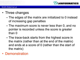 Smith-Waterman.pl 
• Three changes 
– The edges of the matrix are initialized to 0 instead 
of increasing gap penalties 
– The maximum score is never less than 0, and no 
pointer is recorded unless the score is greater 
than 0 
– The trace-back starts from the highest score in 
the matrix (rather than at the end of the matrix) 
and ends at a score of 0 (rather than the start of 
the matrix) 
• Demonstration 
 