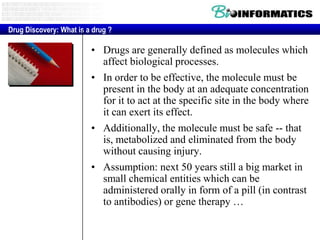 Drug Discovery: What is a drug ?

• Drugs are generally defined as molecules which
affect biological processes.
• In order to be effective, the molecule must be
present in the body at an adequate concentration
for it to act at the specific site in the body where
it can exert its effect.
• Additionally, the molecule must be safe -- that
is, metabolized and eliminated from the body
without causing injury.
• Assumption: next 50 years still a big market in
small chemical entities which can be
administered orally in form of a pill (in contrast
to antibodies) or gene therapy …

 