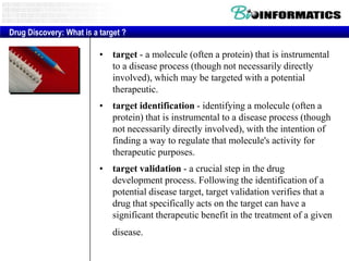 Drug Discovery: What is a target ?

• target - a molecule (often a protein) that is instrumental
to a disease process (though not necessarily directly
involved), which may be targeted with a potential
therapeutic.
• target identification - identifying a molecule (often a
protein) that is instrumental to a disease process (though
not necessarily directly involved), with the intention of
finding a way to regulate that molecule's activity for
therapeutic purposes.
• target validation - a crucial step in the drug
development process. Following the identification of a
potential disease target, target validation verifies that a
drug that specifically acts on the target can have a
significant therapeutic benefit in the treatment of a given
disease.

 