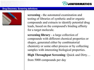 Drug Discovery: Screening definitions

screening - the automated examination and
testing of libraries of synthetic and/or organic
compounds and extracts to identify potential drug
leads, based on the compound's binding affinity
for a target molecule.
screening library - a large collection of
compounds with different chemical properties or
shapes, generated either by combinatorial
chemistry or some other process or by collecting
samples with interesting biological properties.

High Throughput Screening: Quick and Dirty…
from 5000 compounds per day

 