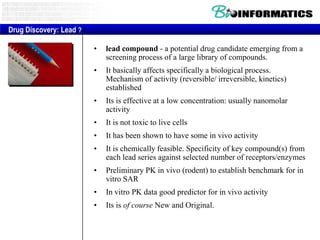 Drug Discovery: Lead ?
•

lead compound - a potential drug candidate emerging from a
screening process of a large library of compounds.

•

It basically affects specifically a biological process.
Mechanism of activity (reversible/ irreversible, kinetics)
established

•

Its is effective at a low concentration: usually nanomolar
activity

•

It is not toxic to live cells

•

It has been shown to have some in vivo activity

•

It is chemically feasible. Specificity of key compound(s) from
each lead series against selected number of receptors/enzymes

•

Preliminary PK in vivo (rodent) to establish benchmark for in
vitro SAR

•

In vitro PK data good predictor for in vivo activity

•

Its is of course New and Original.

 
