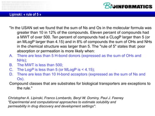 Lipinski: « rule of 5 »

"In the USAN set we found that the sum of Ns and Os in the molecular formula was
greater than 10 in 12% of the compounds. Eleven percent of compounds had
a MWT of over 500. Ten percent of compounds had a CLogP larger than 5 (or
an MLogP larger than 4.15) and in 8% of compounds the sum of OHs and NHs
in the chemical structure was larger than 5. The "rule of 5" states that: poor
absorption or permeation is more likely when:
A. There are less than 5 H-bond donors (expressed as the sum of OHs and
NHs);
B. The MWT is less than 500;
C. The LogP is less than 5 (or MLogP is < 4.15);
D. There are less than 10 H-bond acceptors (expressed as the sum of Ns and
Os).
Compound classes that are substrates for biological transporters are exceptions to
the rule."
Christopher A. Lipinski, Franco Lombardo, Beryl W. Dominy, Paul J. Feeney
"Experimental and computational approaches to estimate solubility and
permeability in drug discovery and development settings":

 
