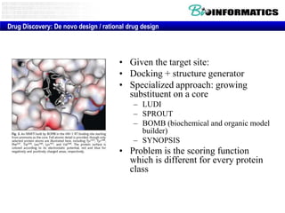 Drug Discovery: De novo design / rational drug design

• Given the target site:
• Docking + structure generator
• Specialized approach: growing
substituent on a core
– LUDI
– SPROUT
– BOMB (biochemical and organic model
builder)
– SYNOPSIS

• Problem is the scoring function
which is different for every protein
class

 