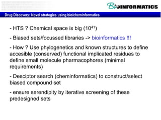 Drug Discovery: Novel strategies using bio/cheminformatics

- HTS ? Chemical space is big (1041)
- Biased sets/focussed libraries -> bioinformatics !!!
- How ? Use phylogenetics and known structures to define
accesible (conserved) functional implicated residues to
define small molecule pharmacophores (minimal
requirements)
- Desciptor search (cheminformatics) to construct/select
biased compound set
- ensure serendipity by iterative screening of these
predesigned sets

 