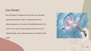 10
Gene Therapy:
Gene therapy is designed to introduce new genetic
material inside the cell, to compensate for the
abnormal gene or to make a beneficial protein. It is
used to cure and various diseases but it is now in
clinical trials, more advancement are needed in this
field,
 