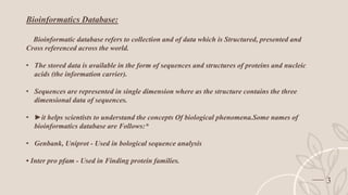 3
Bioinformatics Database:
Bioinformatic database refers to collection and of data which is Structured, presented and
Cross referenced across the world.
• The stored data is available in the form of sequences and structures of proteins and nucleic
acids (the information carrier).
• Sequences are represented in single dimension where as the structure contains the three
dimensional data of sequences.
• ►it helps scientists to understand the concepts Of biological phenomena.Some names of
bioinformatics database are Follows:*
• Genbank, Uniprot - Used in bological sequence analysis
• Inter pro pfam - Used in Finding protein families.
 