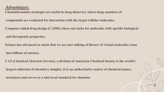 6
Advantages:
Cheminformatics strategies are useful in drug discovery where large numbers of
compounds are evaluated for interaction with the target cellular molecules.
Computer-aided drug design (CADD) where one looks for molecules with specific biological
and therapeutic properties.
Science has advanced so much that we are now talking of library of virtual molecules (runs
into billions of entries).
CAS (Chemical Abstracts Service), a division of American Chemical Society is the world’s
largest collection of chemistry insights. It is an authoritative source of chemical names,
structures and serves as a universal standard for chemists.
 