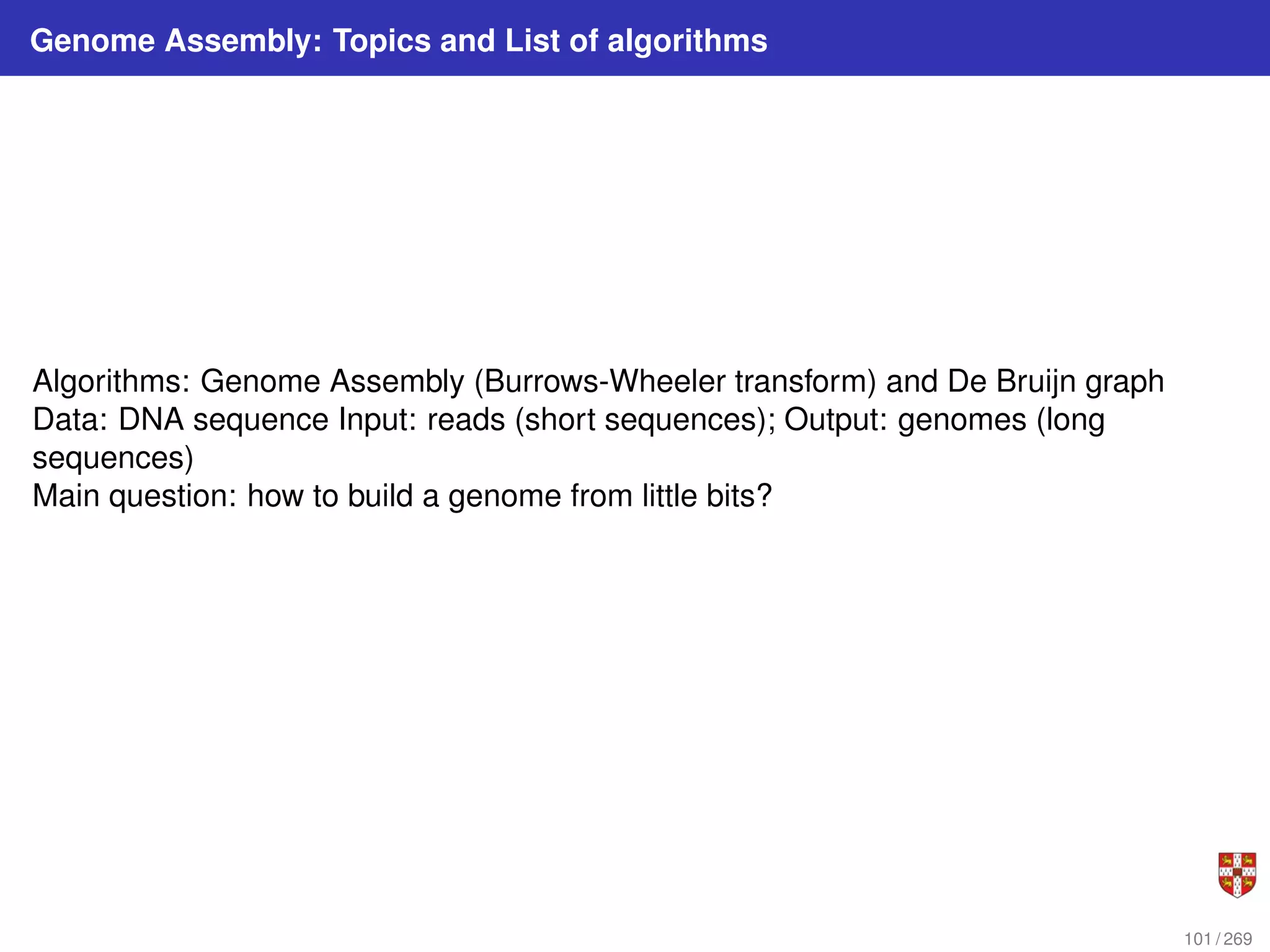 Genome Assembly: Topics and List of algorithms
Algorithms: Genome Assembly (Burrows-Wheeler transform) and De Bruijn graph
Data: DNA sequence Input: reads (short sequences); Output: genomes (long
sequences)
Main question: how to build a genome from little bits?
101 / 269
 