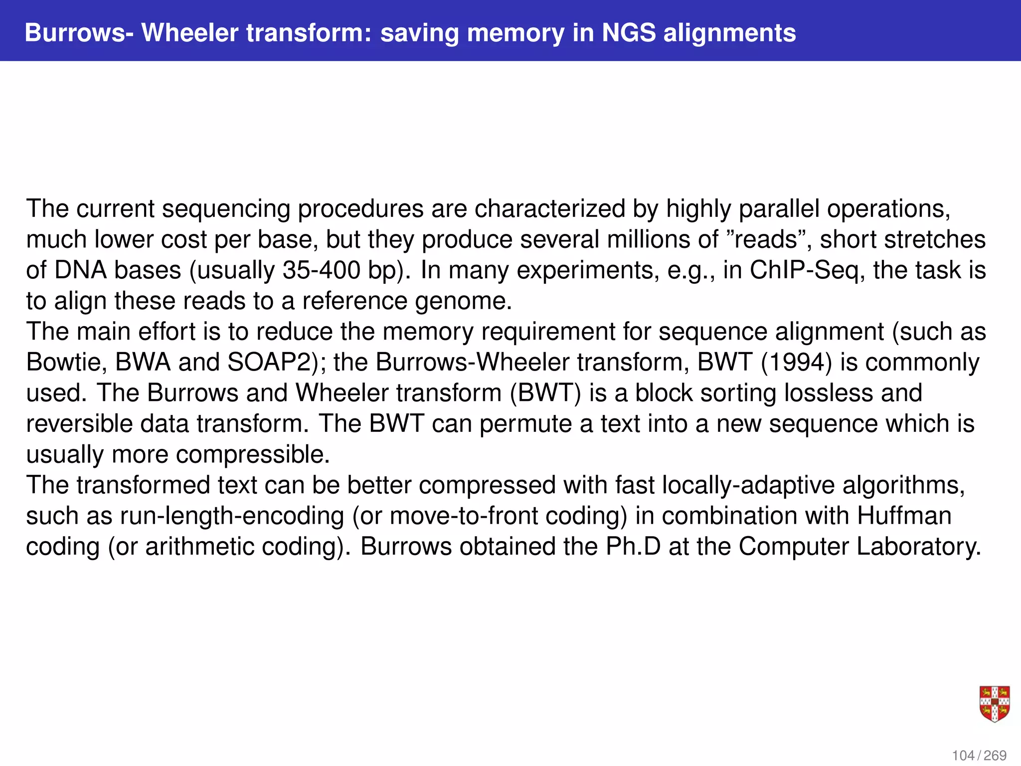 Burrows- Wheeler transform: saving memory in NGS alignments
The current sequencing procedures are characterized by highly parallel operations,
much lower cost per base, but they produce several millions of ”reads”, short stretches
of DNA bases (usually 35-400 bp). In many experiments, e.g., in ChIP-Seq, the task is
to align these reads to a reference genome.
The main effort is to reduce the memory requirement for sequence alignment (such as
Bowtie, BWA and SOAP2); the Burrows-Wheeler transform, BWT (1994) is commonly
used. The Burrows and Wheeler transform (BWT) is a block sorting lossless and
reversible data transform. The BWT can permute a text into a new sequence which is
usually more compressible.
The transformed text can be better compressed with fast locally-adaptive algorithms,
such as run-length-encoding (or move-to-front coding) in combination with Huffman
coding (or arithmetic coding). Burrows obtained the Ph.D at the Computer Laboratory.
104 / 269
 