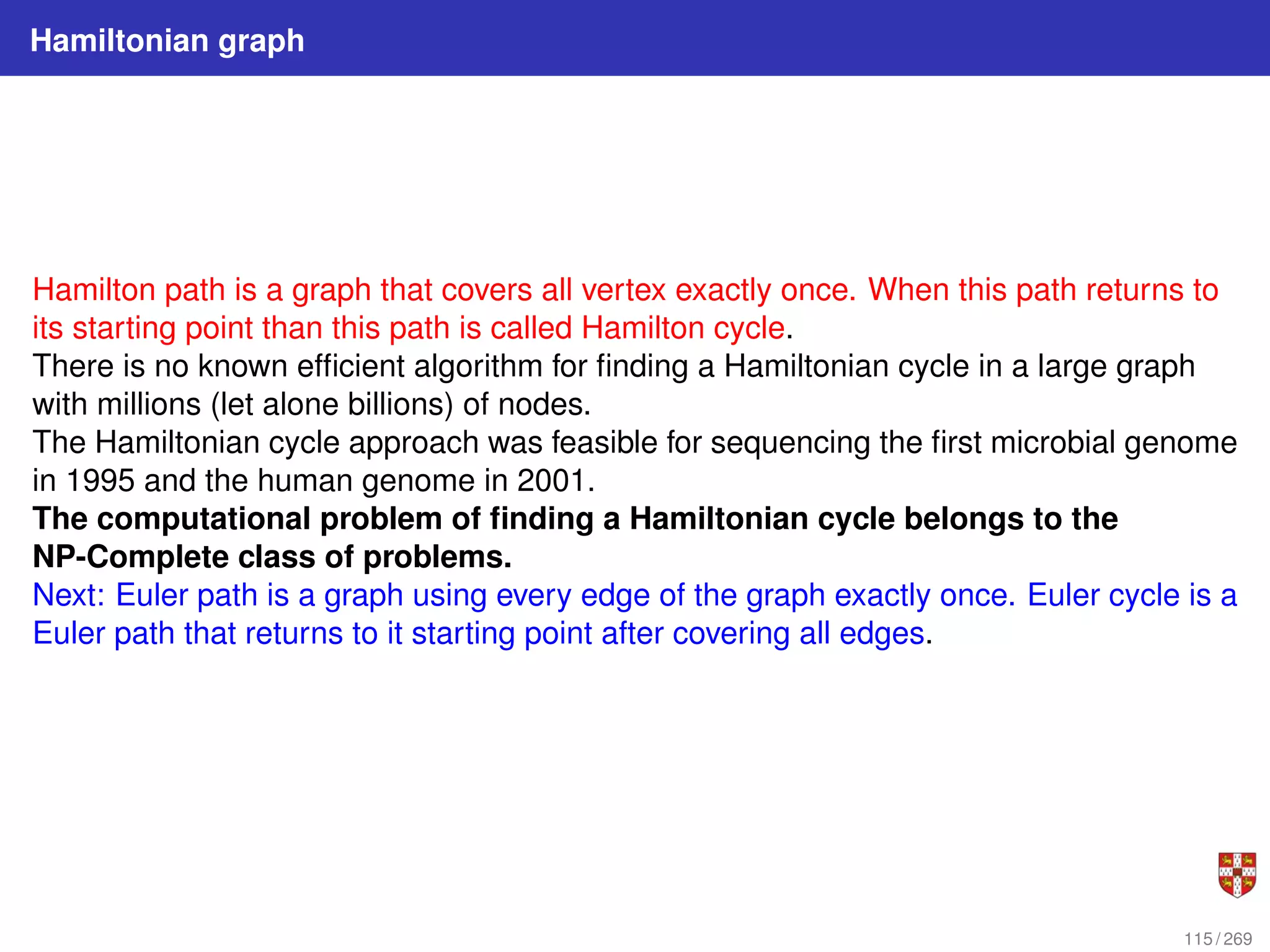 Hamiltonian graph
Hamilton path is a graph that covers all vertex exactly once. When this path returns to
its starting point than this path is called Hamilton cycle.
There is no known efficient algorithm for finding a Hamiltonian cycle in a large graph
with millions (let alone billions) of nodes.
The Hamiltonian cycle approach was feasible for sequencing the first microbial genome
in 1995 and the human genome in 2001.
The computational problem of finding a Hamiltonian cycle belongs to the
NP-Complete class of problems.
Next: Euler path is a graph using every edge of the graph exactly once. Euler cycle is a
Euler path that returns to it starting point after covering all edges.
115 / 269
 