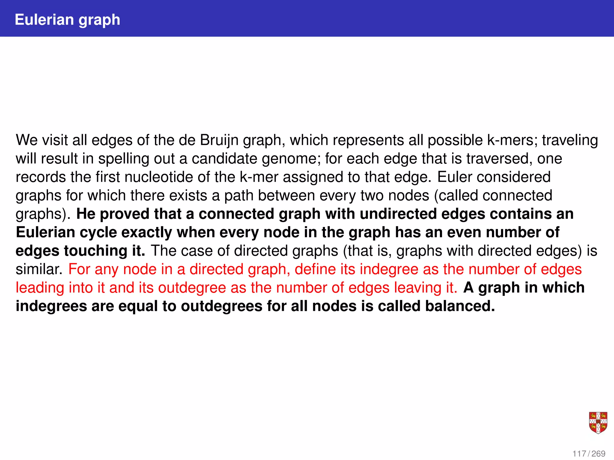 Eulerian graph
We visit all edges of the de Bruijn graph, which represents all possible k-mers; traveling
will result in spelling out a candidate genome; for each edge that is traversed, one
records the first nucleotide of the k-mer assigned to that edge. Euler considered
graphs for which there exists a path between every two nodes (called connected
graphs). He proved that a connected graph with undirected edges contains an
Eulerian cycle exactly when every node in the graph has an even number of
edges touching it. The case of directed graphs (that is, graphs with directed edges) is
similar. For any node in a directed graph, define its indegree as the number of edges
leading into it and its outdegree as the number of edges leaving it. A graph in which
indegrees are equal to outdegrees for all nodes is called balanced.
117 / 269
 