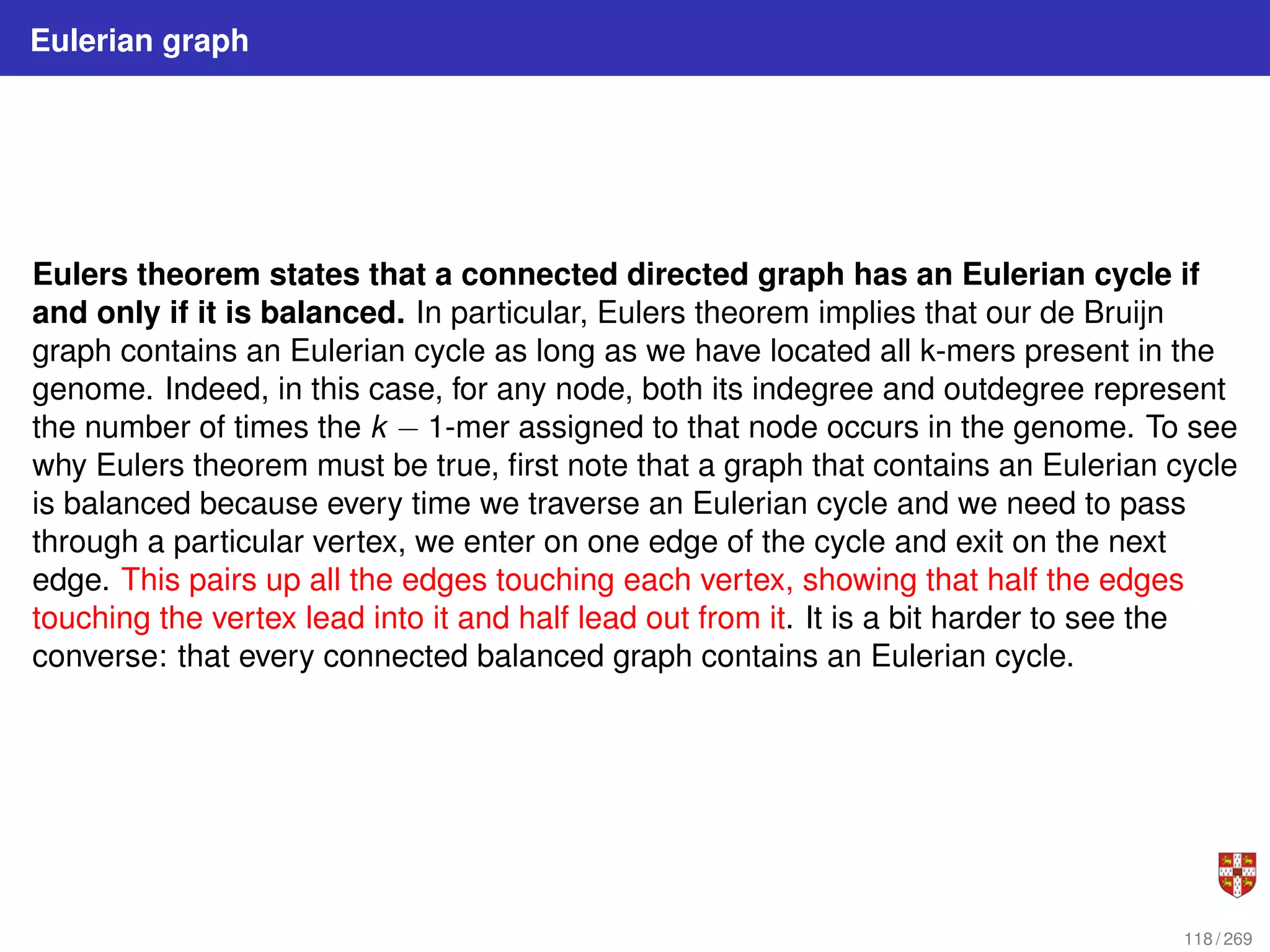 Eulerian graph
Eulers theorem states that a connected directed graph has an Eulerian cycle if
and only if it is balanced. In particular, Eulers theorem implies that our de Bruijn
graph contains an Eulerian cycle as long as we have located all k-mers present in the
genome. Indeed, in this case, for any node, both its indegree and outdegree represent
the number of times the k − 1-mer assigned to that node occurs in the genome. To see
why Eulers theorem must be true, first note that a graph that contains an Eulerian cycle
is balanced because every time we traverse an Eulerian cycle and we need to pass
through a particular vertex, we enter on one edge of the cycle and exit on the next
edge. This pairs up all the edges touching each vertex, showing that half the edges
touching the vertex lead into it and half lead out from it. It is a bit harder to see the
converse: that every connected balanced graph contains an Eulerian cycle.
118 / 269
 