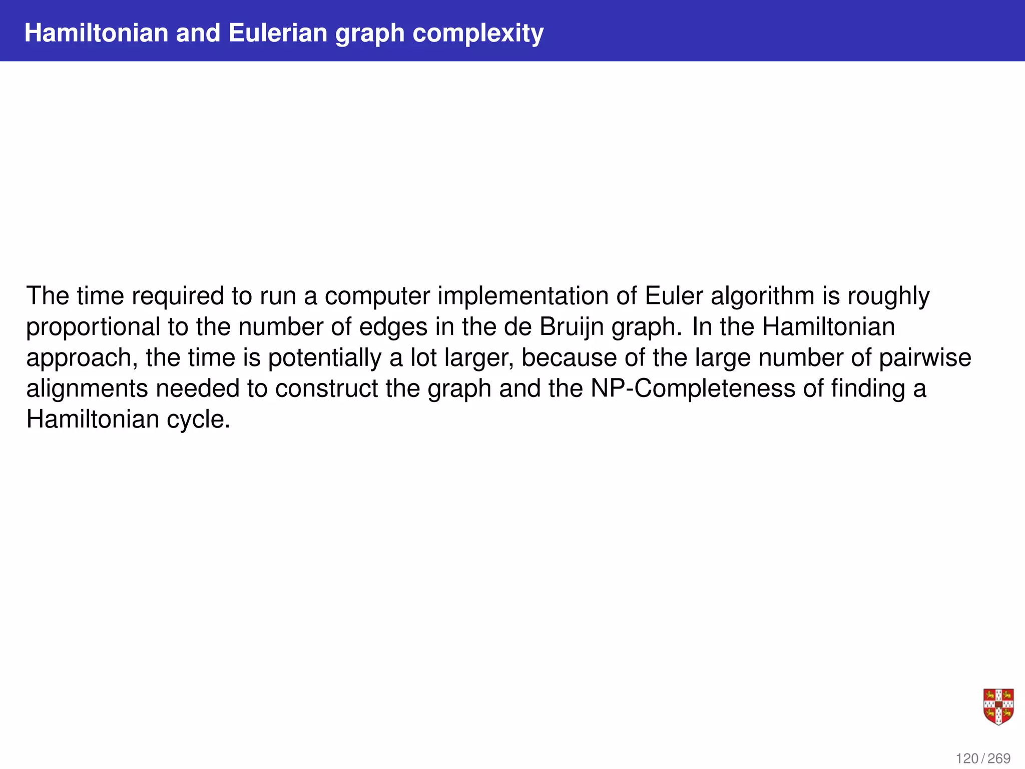 Hamiltonian and Eulerian graph complexity
The time required to run a computer implementation of Euler algorithm is roughly
proportional to the number of edges in the de Bruijn graph. In the Hamiltonian
approach, the time is potentially a lot larger, because of the large number of pairwise
alignments needed to construct the graph and the NP-Completeness of finding a
Hamiltonian cycle.
120 / 269
 