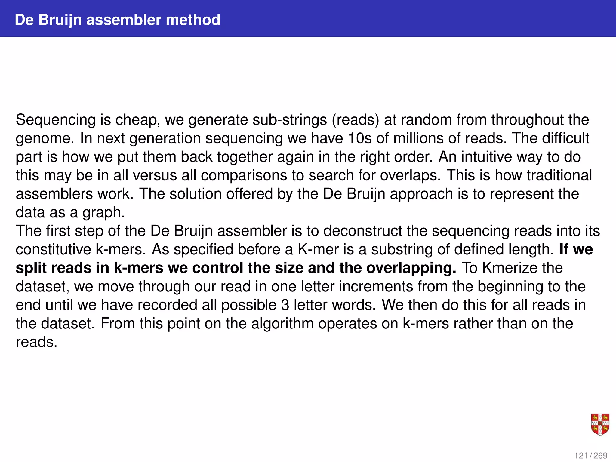 De Bruijn assembler method
Sequencing is cheap, we generate sub-strings (reads) at random from throughout the
genome. In next generation sequencing we have 10s of millions of reads. The difficult
part is how we put them back together again in the right order. An intuitive way to do
this may be in all versus all comparisons to search for overlaps. This is how traditional
assemblers work. The solution offered by the De Bruijn approach is to represent the
data as a graph.
The first step of the De Bruijn assembler is to deconstruct the sequencing reads into its
constitutive k-mers. As specified before a K-mer is a substring of defined length. If we
split reads in k-mers we control the size and the overlapping. To Kmerize the
dataset, we move through our read in one letter increments from the beginning to the
end until we have recorded all possible 3 letter words. We then do this for all reads in
the dataset. From this point on the algorithm operates on k-mers rather than on the
reads.
121 / 269
 