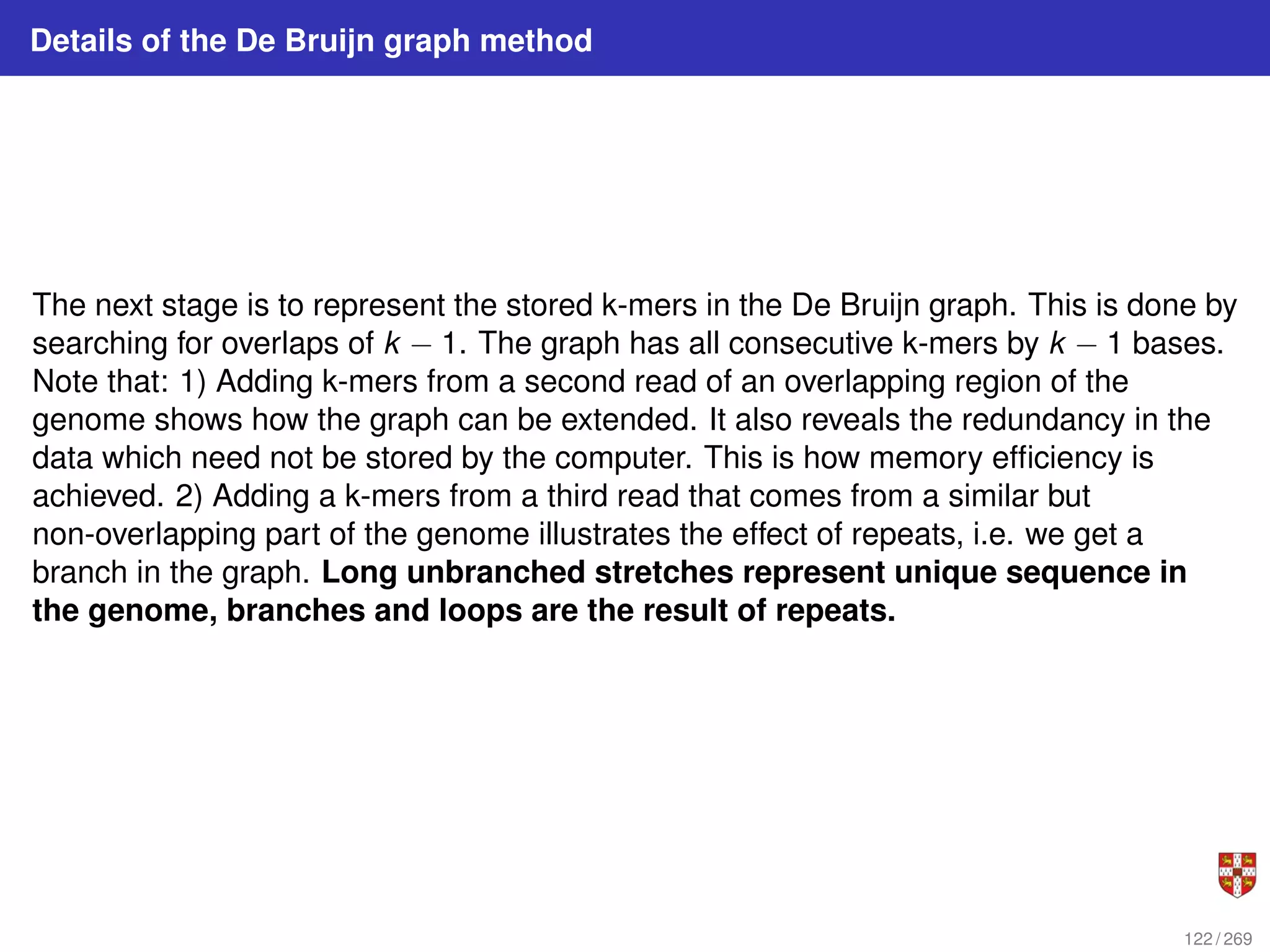 Details of the De Bruijn graph method
The next stage is to represent the stored k-mers in the De Bruijn graph. This is done by
searching for overlaps of k − 1. The graph has all consecutive k-mers by k − 1 bases.
Note that: 1) Adding k-mers from a second read of an overlapping region of the
genome shows how the graph can be extended. It also reveals the redundancy in the
data which need not be stored by the computer. This is how memory efficiency is
achieved. 2) Adding a k-mers from a third read that comes from a similar but
non-overlapping part of the genome illustrates the effect of repeats, i.e. we get a
branch in the graph. Long unbranched stretches represent unique sequence in
the genome, branches and loops are the result of repeats.
122 / 269
 