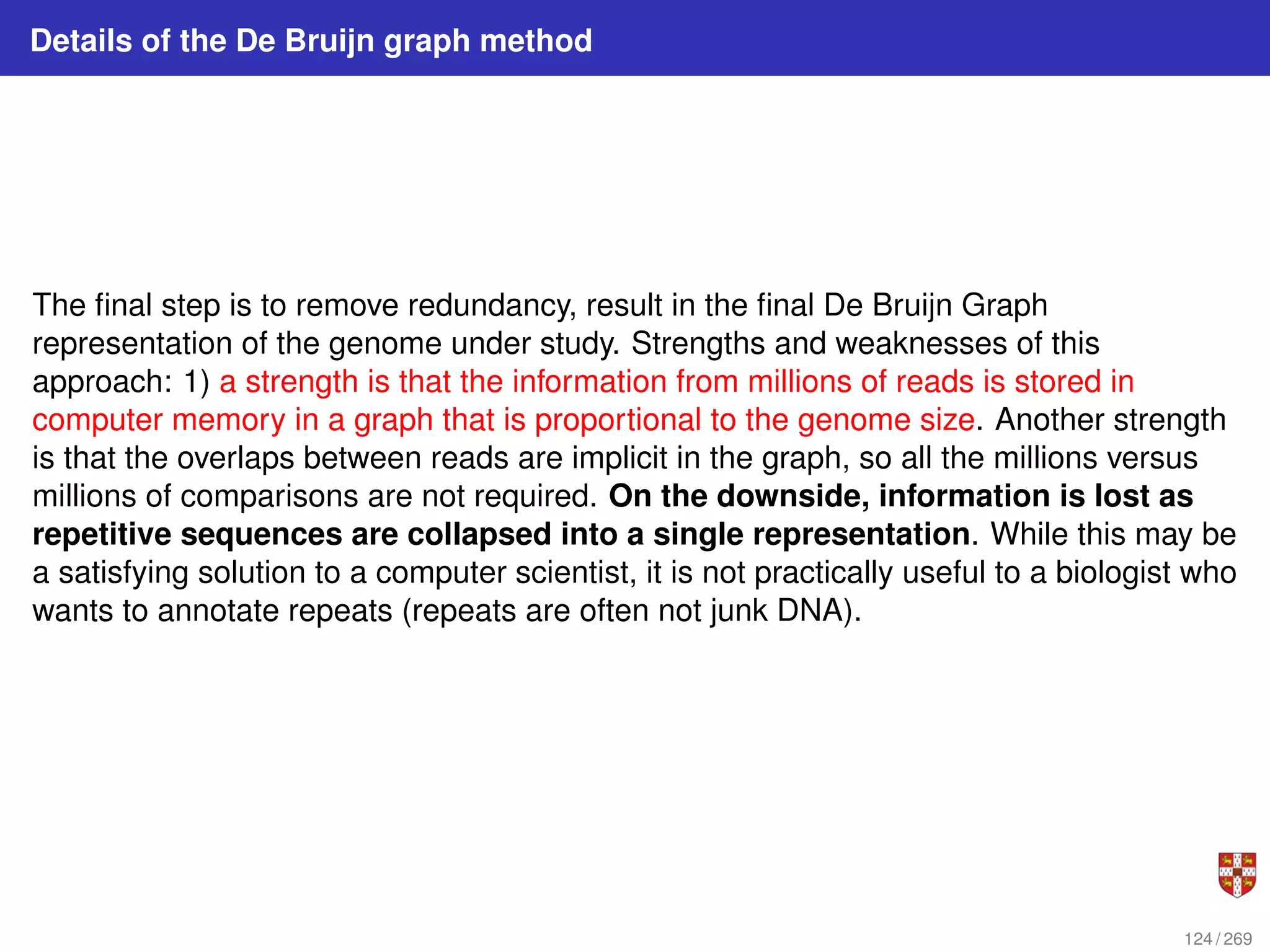 Details of the De Bruijn graph method
The final step is to remove redundancy, result in the final De Bruijn Graph
representation of the genome under study. Strengths and weaknesses of this
approach: 1) a strength is that the information from millions of reads is stored in
computer memory in a graph that is proportional to the genome size. Another strength
is that the overlaps between reads are implicit in the graph, so all the millions versus
millions of comparisons are not required. On the downside, information is lost as
repetitive sequences are collapsed into a single representation. While this may be
a satisfying solution to a computer scientist, it is not practically useful to a biologist who
wants to annotate repeats (repeats are often not junk DNA).
124 / 269
 