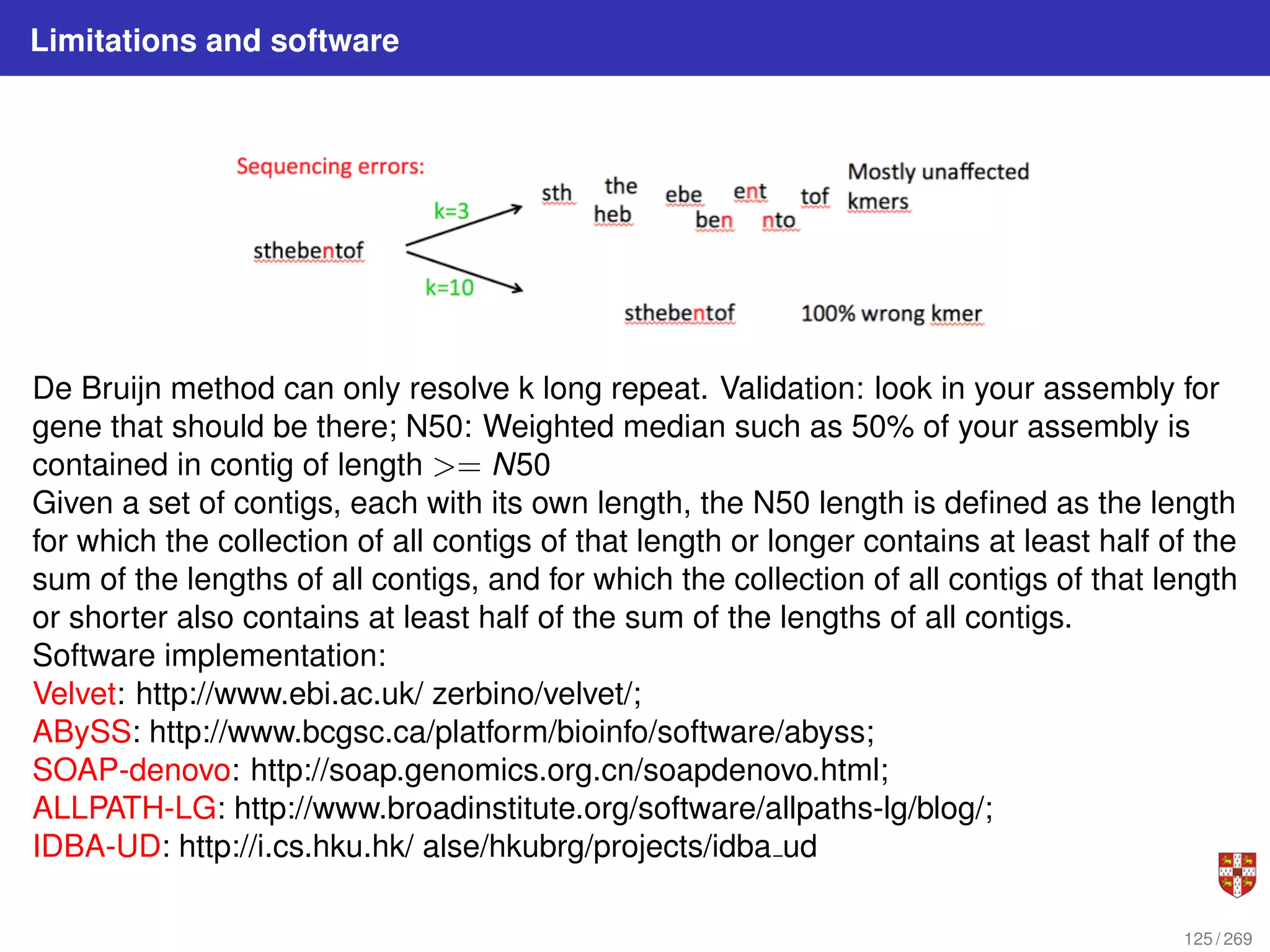 Limitations and software
De Bruijn method can only resolve k long repeat. Validation: look in your assembly for
gene that should be there; N50: Weighted median such as 50% of your assembly is
contained in contig of length >= N50
Given a set of contigs, each with its own length, the N50 length is defined as the length
for which the collection of all contigs of that length or longer contains at least half of the
sum of the lengths of all contigs, and for which the collection of all contigs of that length
or shorter also contains at least half of the sum of the lengths of all contigs.
Software implementation:
Velvet: http://www.ebi.ac.uk/ zerbino/velvet/;
ABySS: http://www.bcgsc.ca/platform/bioinfo/software/abyss;
SOAP-denovo: http://soap.genomics.org.cn/soapdenovo.html;
ALLPATH-LG: http://www.broadinstitute.org/software/allpaths-lg/blog/;
IDBA-UD: http://i.cs.hku.hk/ alse/hkubrg/projects/idba ud
125 / 269
 