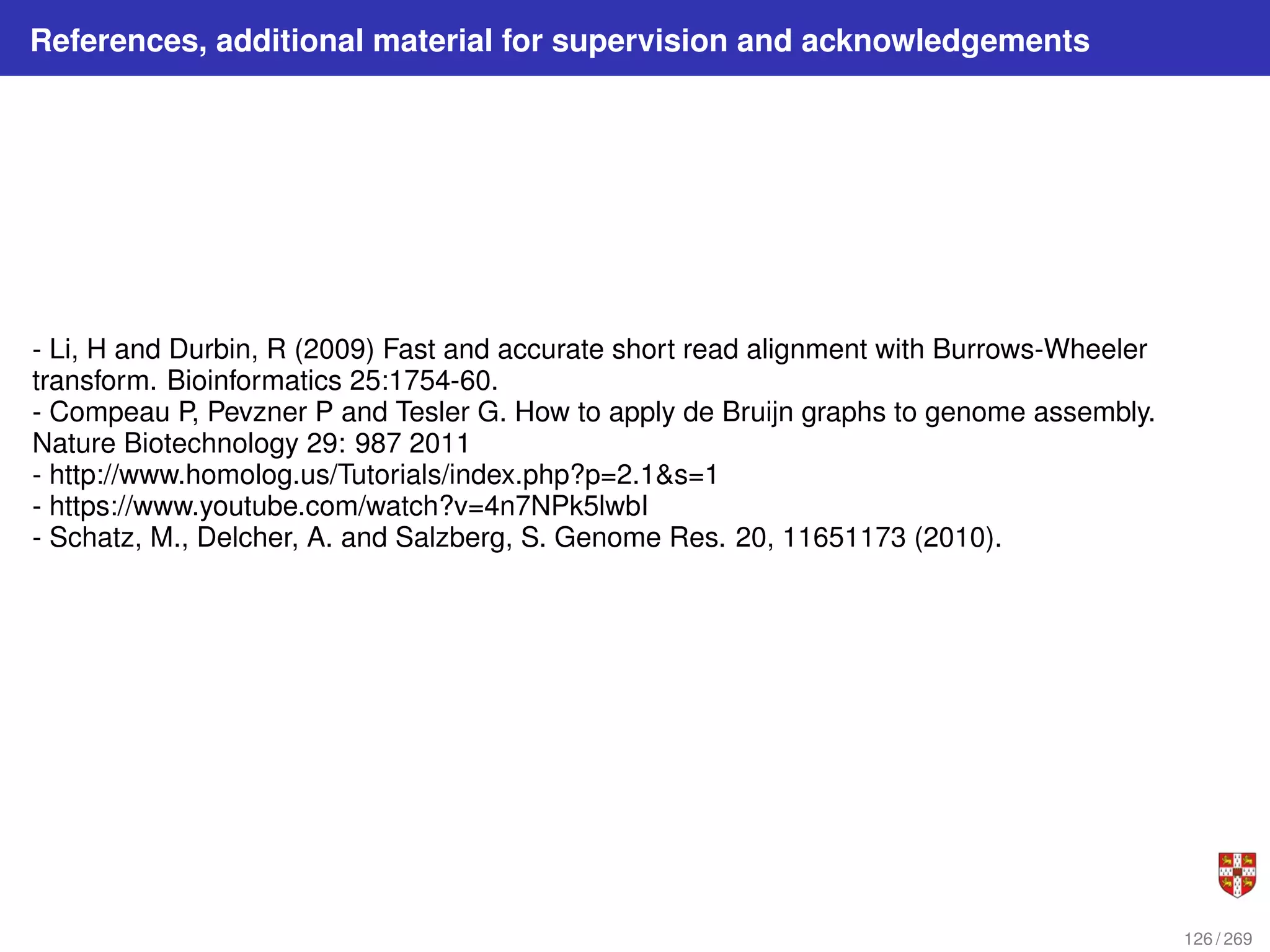 References, additional material for supervision and acknowledgements
- Li, H and Durbin, R (2009) Fast and accurate short read alignment with Burrows-Wheeler
transform. Bioinformatics 25:1754-60.
- Compeau P, Pevzner P and Tesler G. How to apply de Bruijn graphs to genome assembly.
Nature Biotechnology 29: 987 2011
- http://www.homolog.us/Tutorials/index.php?p=2.1&s=1
- https://www.youtube.com/watch?v=4n7NPk5lwbI
- Schatz, M., Delcher, A. and Salzberg, S. Genome Res. 20, 11651173 (2010).
126 / 269
 