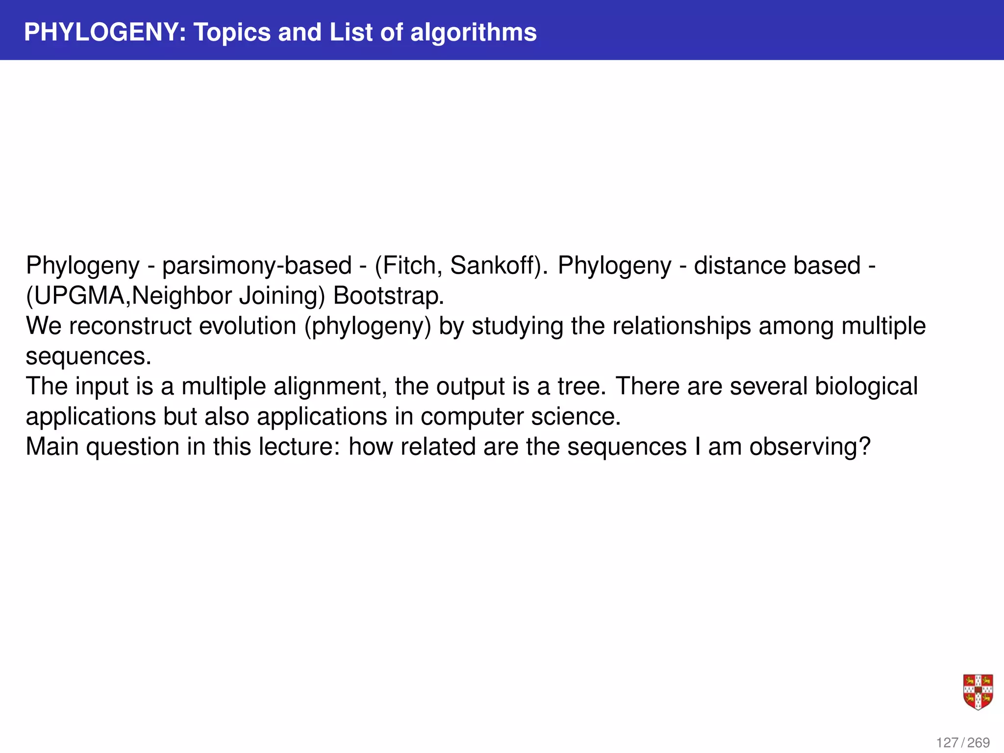 PHYLOGENY: Topics and List of algorithms
Phylogeny - parsimony-based - (Fitch, Sankoff). Phylogeny - distance based -
(UPGMA,Neighbor Joining) Bootstrap.
We reconstruct evolution (phylogeny) by studying the relationships among multiple
sequences.
The input is a multiple alignment, the output is a tree. There are several biological
applications but also applications in computer science.
Main question in this lecture: how related are the sequences I am observing?
127 / 269
 