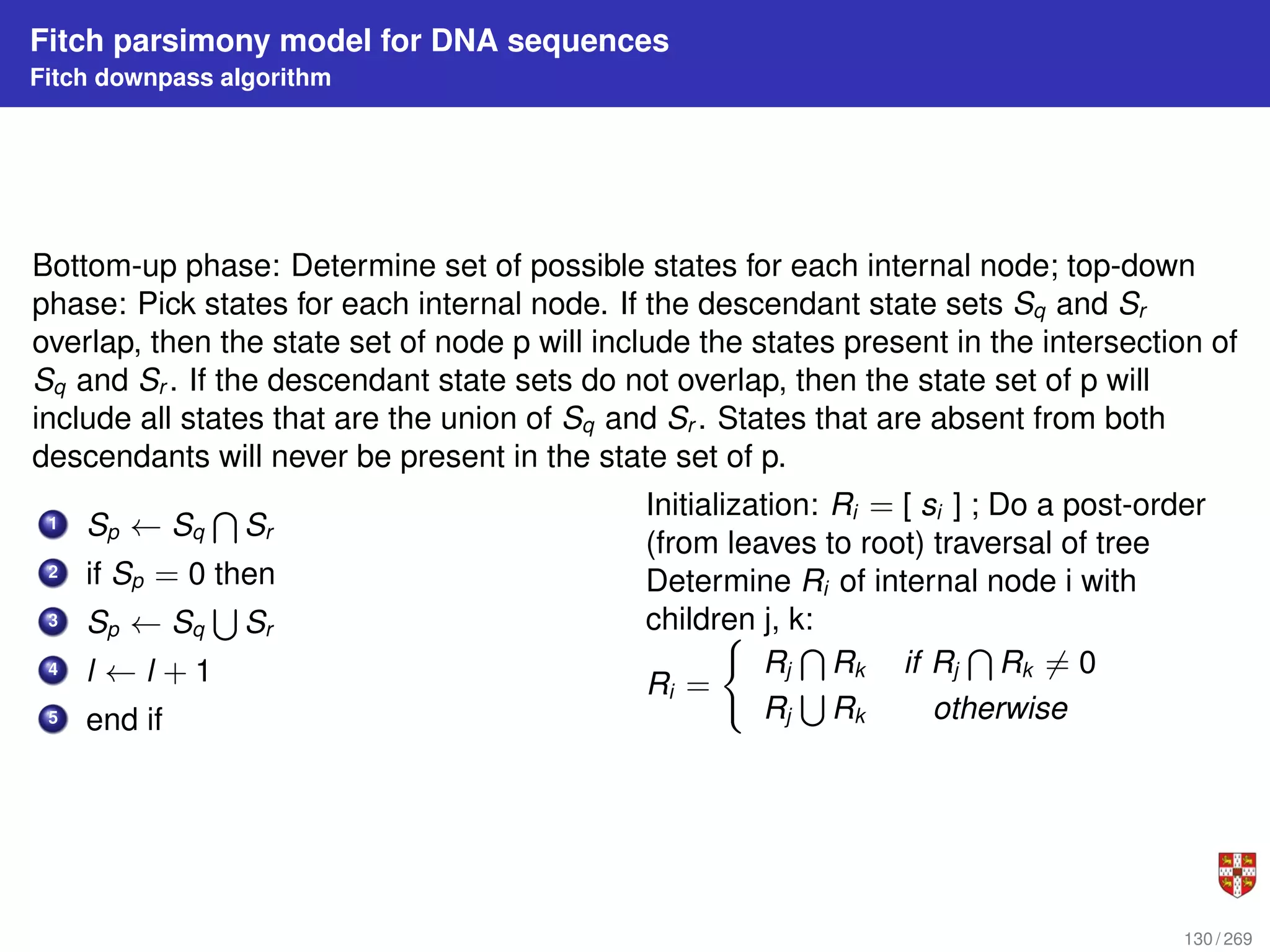 Fitch parsimony model for DNA sequences
Fitch downpass algorithm
Bottom-up phase: Determine set of possible states for each internal node; top-down
phase: Pick states for each internal node. If the descendant state sets Sq and Sr
overlap, then the state set of node p will include the states present in the intersection of
Sq and Sr . If the descendant state sets do not overlap, then the state set of p will
include all states that are the union of Sq and Sr . States that are absent from both
descendants will never be present in the state set of p.
1 Sp ← Sq
T
Sr
2 if Sp = 0 then
3 Sp ← Sq
S
Sr
4 l ← l + 1
5 end if
Initialization: Ri = [ si ] ; Do a post-order
(from leaves to root) traversal of tree
Determine Ri of internal node i with
children j, k:
Ri =
(
Rj
T
Rk if Rj
T
Rk 6= 0
Rj
S
Rk otherwise
130 / 269
 