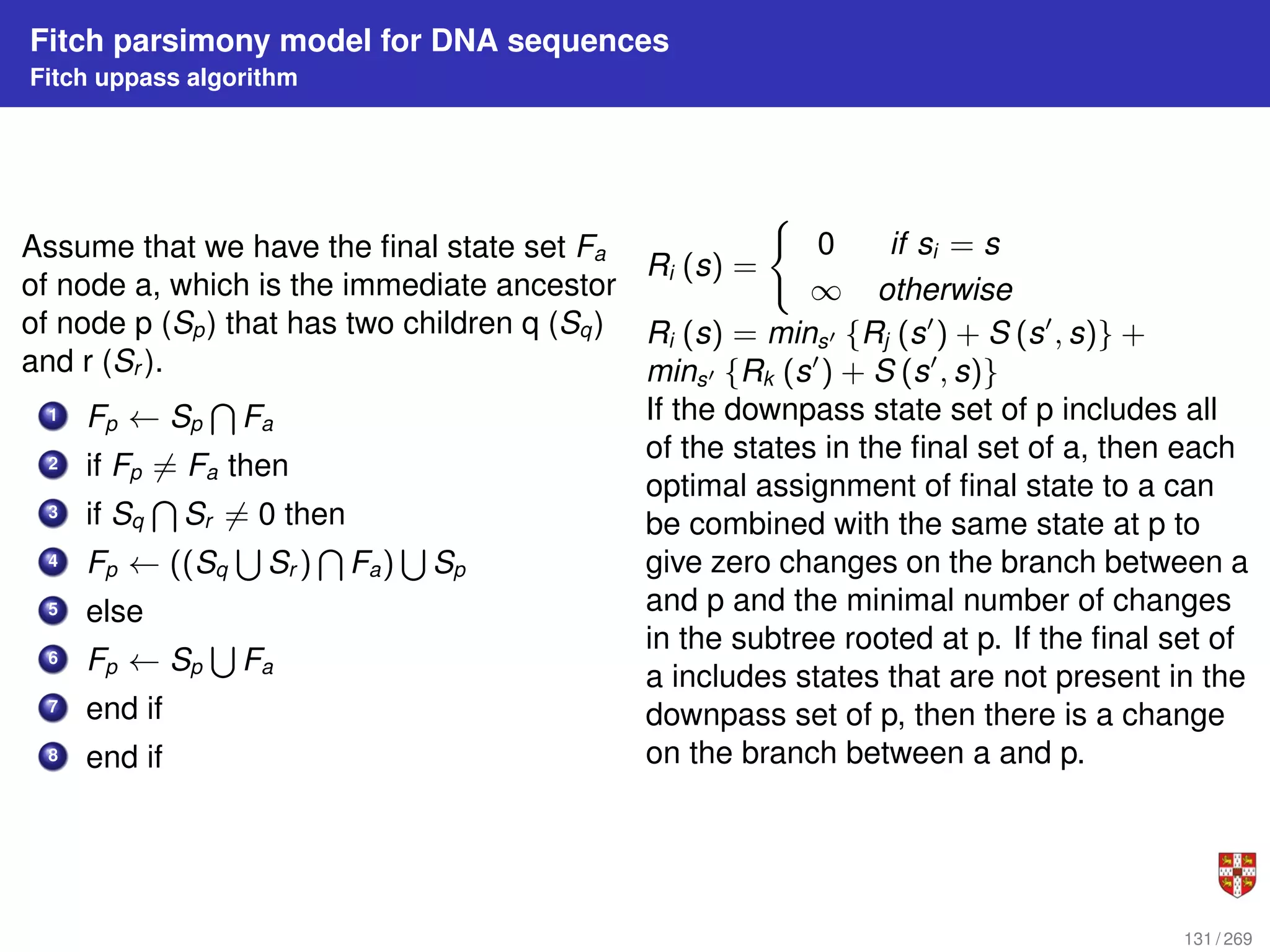 Fitch parsimony model for DNA sequences
Fitch uppass algorithm
Assume that we have the final state set Fa
of node a, which is the immediate ancestor
of node p (Sp) that has two children q (Sq)
and r (Sr ).
1 Fp ← Sp
T
Fa
2 if Fp 6= Fa then
3 if Sq
T
Sr 6= 0 then
4 Fp ← ((Sq
S
Sr )
T
Fa)
S
Sp
5 else
6 Fp ← Sp
S
Fa
7 end if
8 end if
Ri (s) =
(
0 if si = s
∞ otherwise
Ri (s) = mins0 {Rj (s0
) + S (s0
, s)} +
mins0 {Rk (s0
) + S (s0
, s)}
If the downpass state set of p includes all
of the states in the final set of a, then each
optimal assignment of final state to a can
be combined with the same state at p to
give zero changes on the branch between a
and p and the minimal number of changes
in the subtree rooted at p. If the final set of
a includes states that are not present in the
downpass set of p, then there is a change
on the branch between a and p.
131 / 269
 