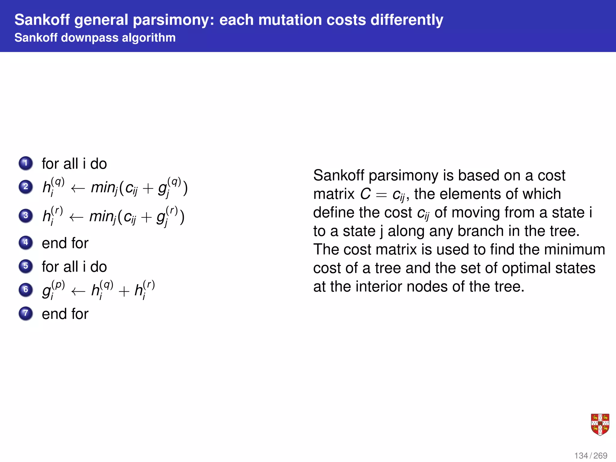 Sankoff general parsimony: each mutation costs differently
Sankoff downpass algorithm
1 for all i do
2 h
(q)
i ← minj (cij + g
(q)
j )
3 h
(r)
i ← minj (cij + g
(r)
j )
4 end for
5 for all i do
6 g
(p)
i ← h
(q)
i + h
(r)
i
7 end for
Sankoff parsimony is based on a cost
matrix C = cij , the elements of which
define the cost cij of moving from a state i
to a state j along any branch in the tree.
The cost matrix is used to find the minimum
cost of a tree and the set of optimal states
at the interior nodes of the tree.
134 / 269
 