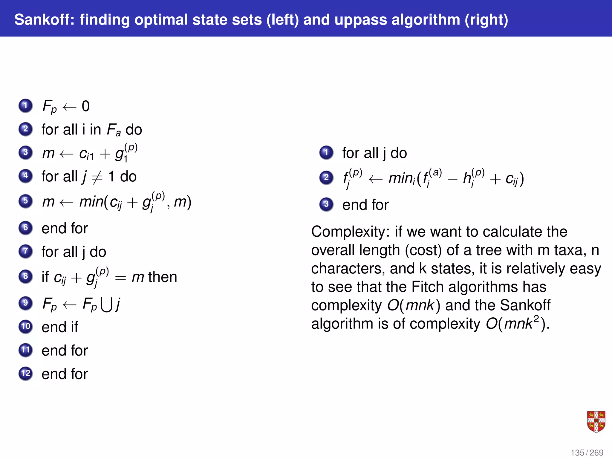 Sankoff: finding optimal state sets (left) and uppass algorithm (right)
1 Fp ← 0
2 for all i in Fa do
3 m ← ci1 + g
(p)
1
4 for all j 6= 1 do
5 m ← min(cij + g
(p)
j , m)
6 end for
7 for all j do
8 if cij + g
(p)
j = m then
9 Fp ← Fp
S
j
10 end if
11 end for
12 end for
1 for all j do
2 f
(p)
j ← mini (f
(a)
i − h
(p)
i + cij )
3 end for
Complexity: if we want to calculate the
overall length (cost) of a tree with m taxa, n
characters, and k states, it is relatively easy
to see that the Fitch algorithms has
complexity O(mnk) and the Sankoff
algorithm is of complexity O(mnk2
).
135 / 269
 