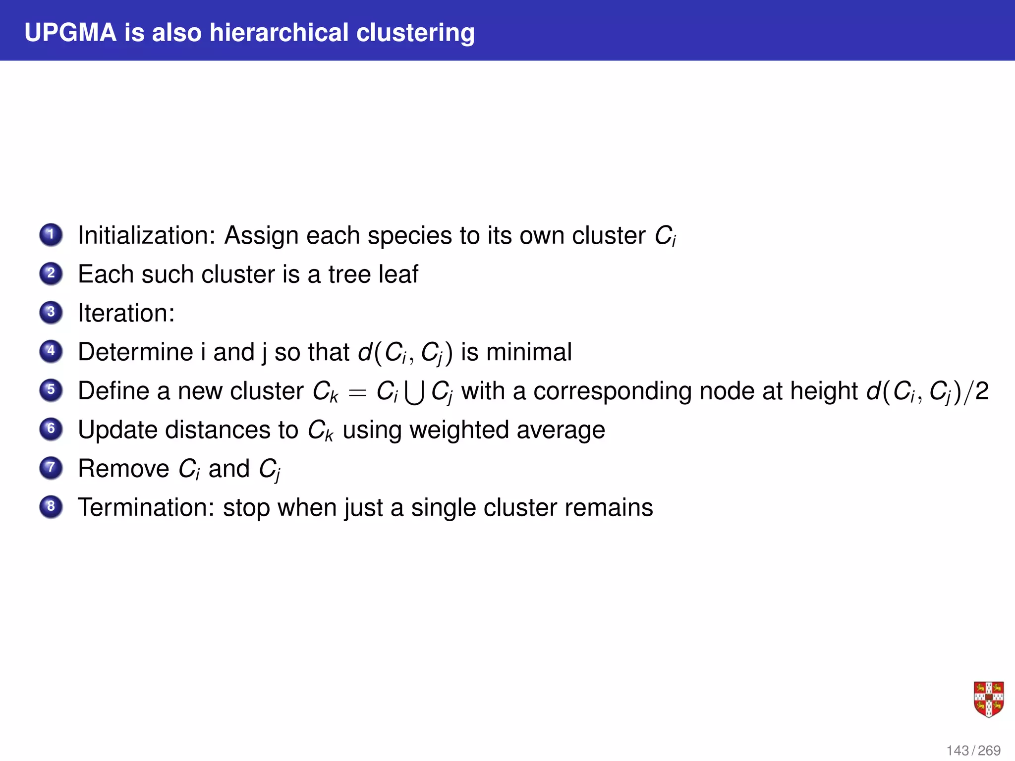 UPGMA is also hierarchical clustering
1 Initialization: Assign each species to its own cluster Ci
2 Each such cluster is a tree leaf
3 Iteration:
4 Determine i and j so that d(Ci , Cj ) is minimal
5 Define a new cluster Ck = Ci
S
Cj with a corresponding node at height d(Ci , Cj )/2
6 Update distances to Ck using weighted average
7 Remove Ci and Cj
8 Termination: stop when just a single cluster remains
143 / 269
 