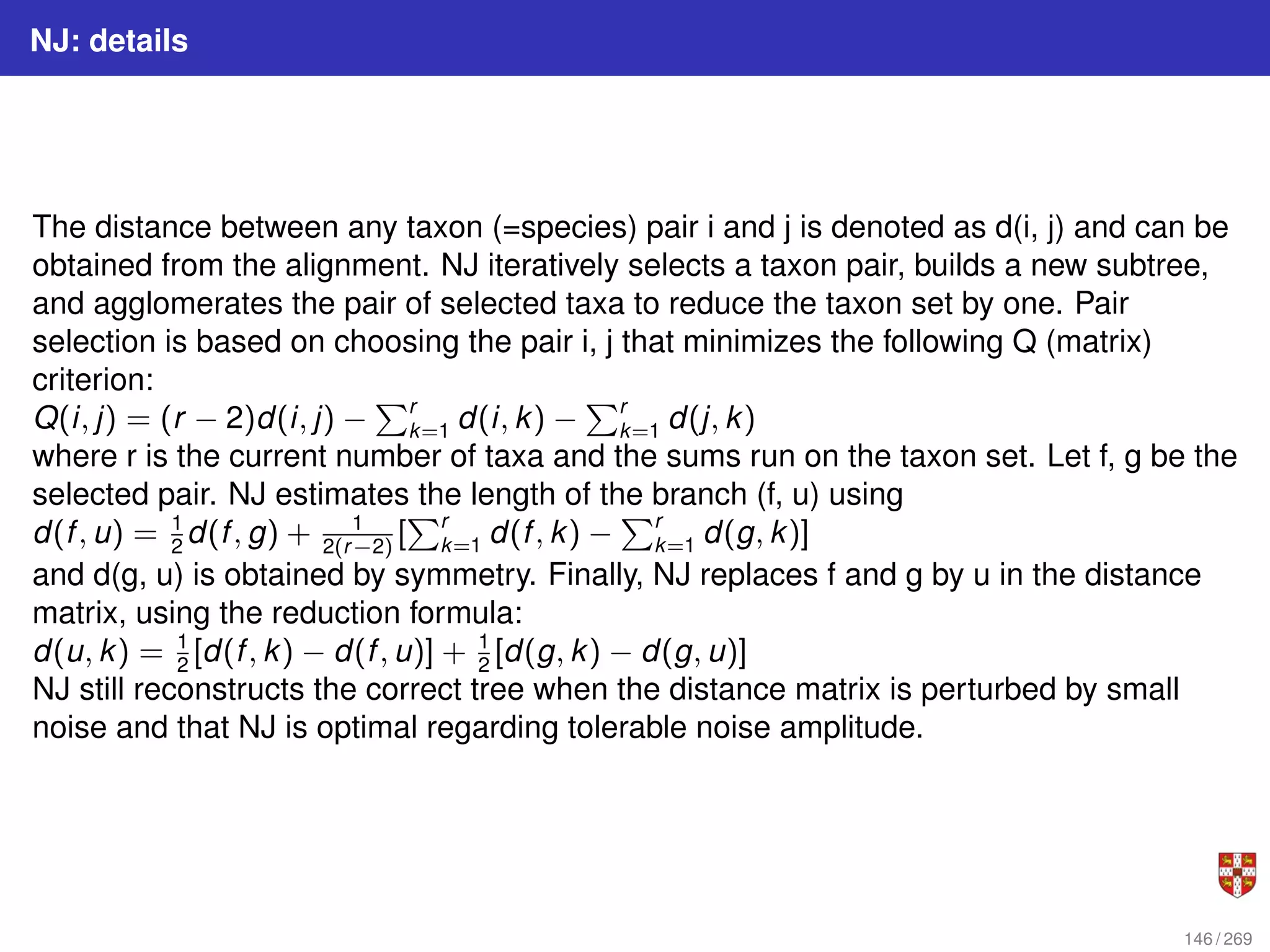 NJ: details
The distance between any taxon (=species) pair i and j is denoted as d(i, j) and can be
obtained from the alignment. NJ iteratively selects a taxon pair, builds a new subtree,
and agglomerates the pair of selected taxa to reduce the taxon set by one. Pair
selection is based on choosing the pair i, j that minimizes the following Q (matrix)
criterion:
Q(i, j) = (r − 2)d(i, j) −
Pr
k=1 d(i, k) −
Pr
k=1 d(j, k)
where r is the current number of taxa and the sums run on the taxon set. Let f, g be the
selected pair. NJ estimates the length of the branch (f, u) using
d(f, u) = 1
2
d(f, g) + 1
2(r−2)
[
Pr
k=1 d(f, k) −
Pr
k=1 d(g, k)]
and d(g, u) is obtained by symmetry. Finally, NJ replaces f and g by u in the distance
matrix, using the reduction formula:
d(u, k) = 1
2
[d(f, k) − d(f, u)] + 1
2
[d(g, k) − d(g, u)]
NJ still reconstructs the correct tree when the distance matrix is perturbed by small
noise and that NJ is optimal regarding tolerable noise amplitude.
146 / 269
 