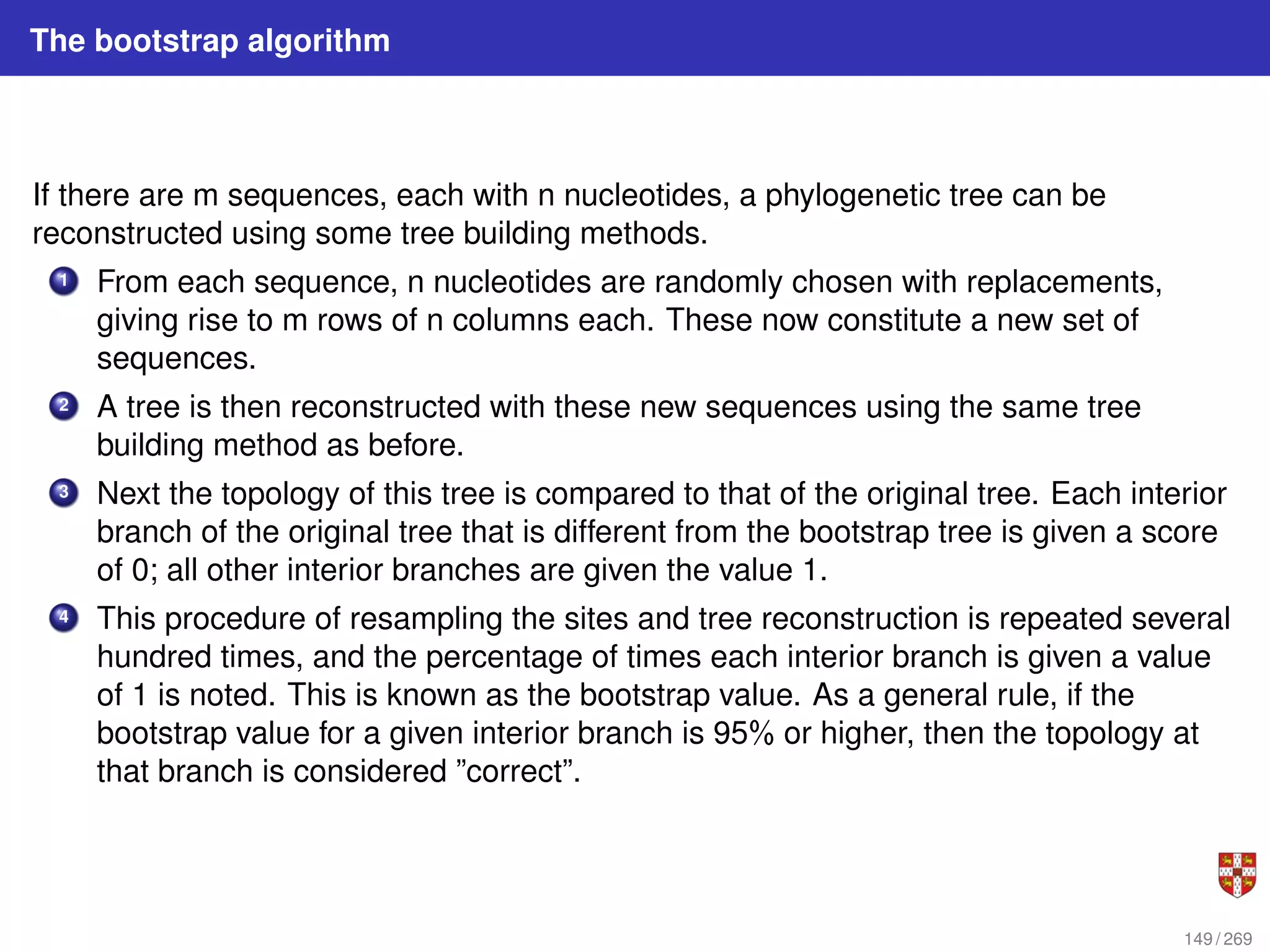 The bootstrap algorithm
If there are m sequences, each with n nucleotides, a phylogenetic tree can be
reconstructed using some tree building methods.
1 From each sequence, n nucleotides are randomly chosen with replacements,
giving rise to m rows of n columns each. These now constitute a new set of
sequences.
2 A tree is then reconstructed with these new sequences using the same tree
building method as before.
3 Next the topology of this tree is compared to that of the original tree. Each interior
branch of the original tree that is different from the bootstrap tree is given a score
of 0; all other interior branches are given the value 1.
4 This procedure of resampling the sites and tree reconstruction is repeated several
hundred times, and the percentage of times each interior branch is given a value
of 1 is noted. This is known as the bootstrap value. As a general rule, if the
bootstrap value for a given interior branch is 95% or higher, then the topology at
that branch is considered ”correct”.
149 / 269
 