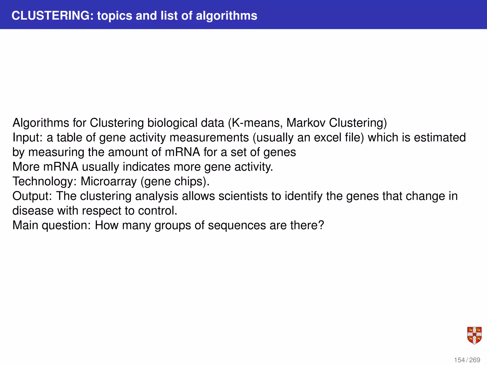 CLUSTERING: topics and list of algorithms
Algorithms for Clustering biological data (K-means, Markov Clustering)
Input: a table of gene activity measurements (usually an excel file) which is estimated
by measuring the amount of mRNA for a set of genes
More mRNA usually indicates more gene activity.
Technology: Microarray (gene chips).
Output: The clustering analysis allows scientists to identify the genes that change in
disease with respect to control.
Main question: How many groups of sequences are there?
154 / 269
 