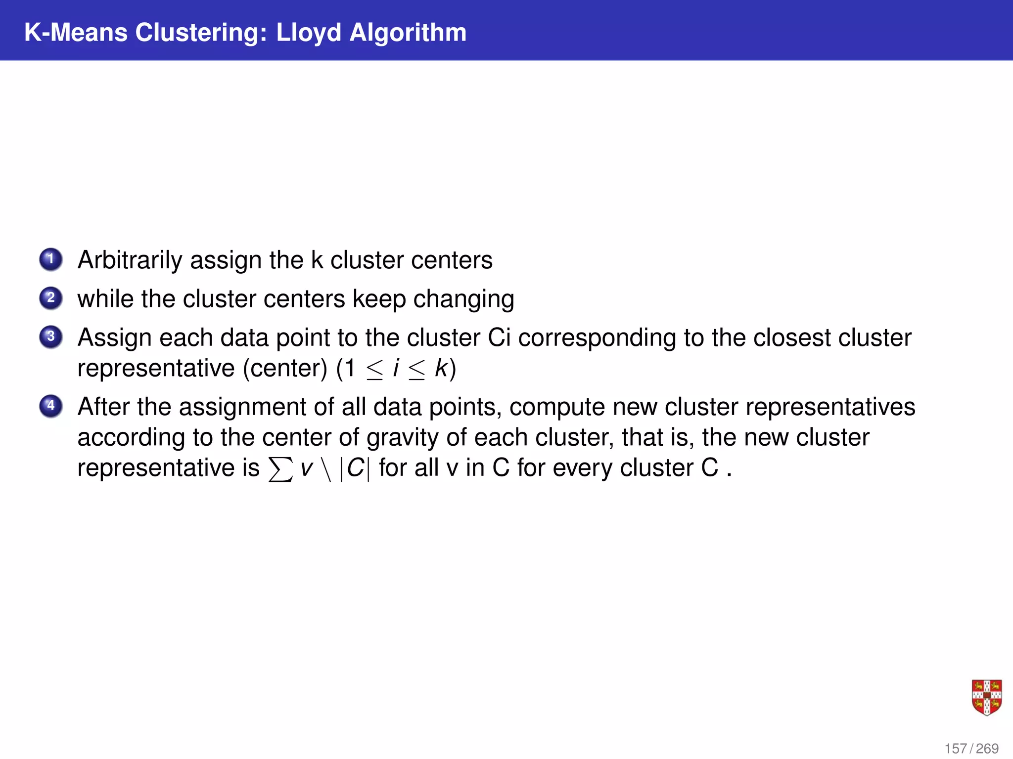 K-Means Clustering: Lloyd Algorithm
1 Arbitrarily assign the k cluster centers
2 while the cluster centers keep changing
3 Assign each data point to the cluster Ci corresponding to the closest cluster
representative (center) (1 ≤ i ≤ k)
4 After the assignment of all data points, compute new cluster representatives
according to the center of gravity of each cluster, that is, the new cluster
representative is
P
v  |C| for all v in C for every cluster C .
157 / 269
 