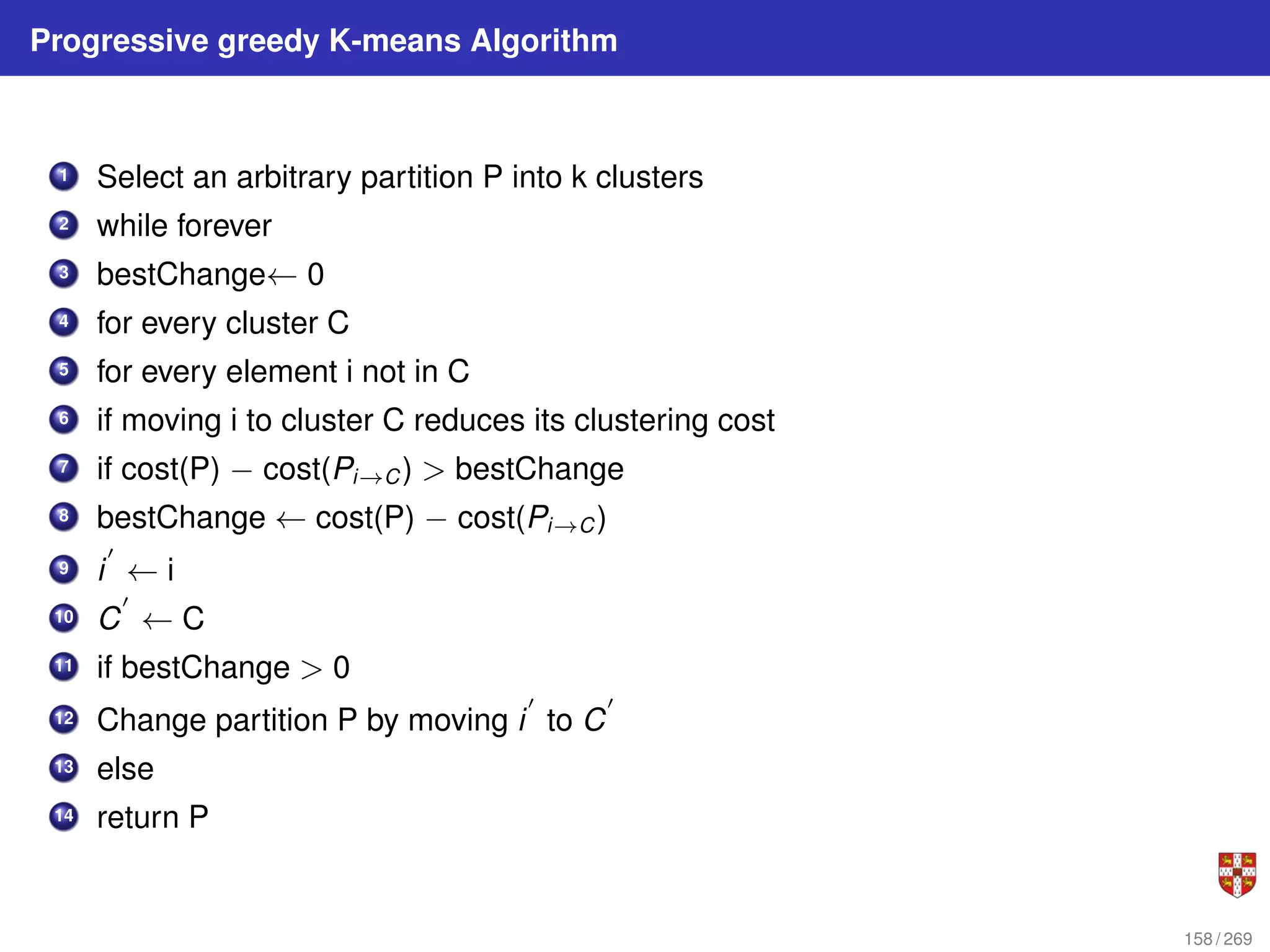 Progressive greedy K-means Algorithm
1 Select an arbitrary partition P into k clusters
2 while forever
3 bestChange← 0
4 for every cluster C
5 for every element i not in C
6 if moving i to cluster C reduces its clustering cost
7 if cost(P) − cost(Pi→C) > bestChange
8 bestChange ← cost(P) − cost(Pi→C)
9 i
0
← i
10 C
0
← C
11 if bestChange > 0
12 Change partition P by moving i
0
to C
0
13 else
14 return P
158 / 269
 