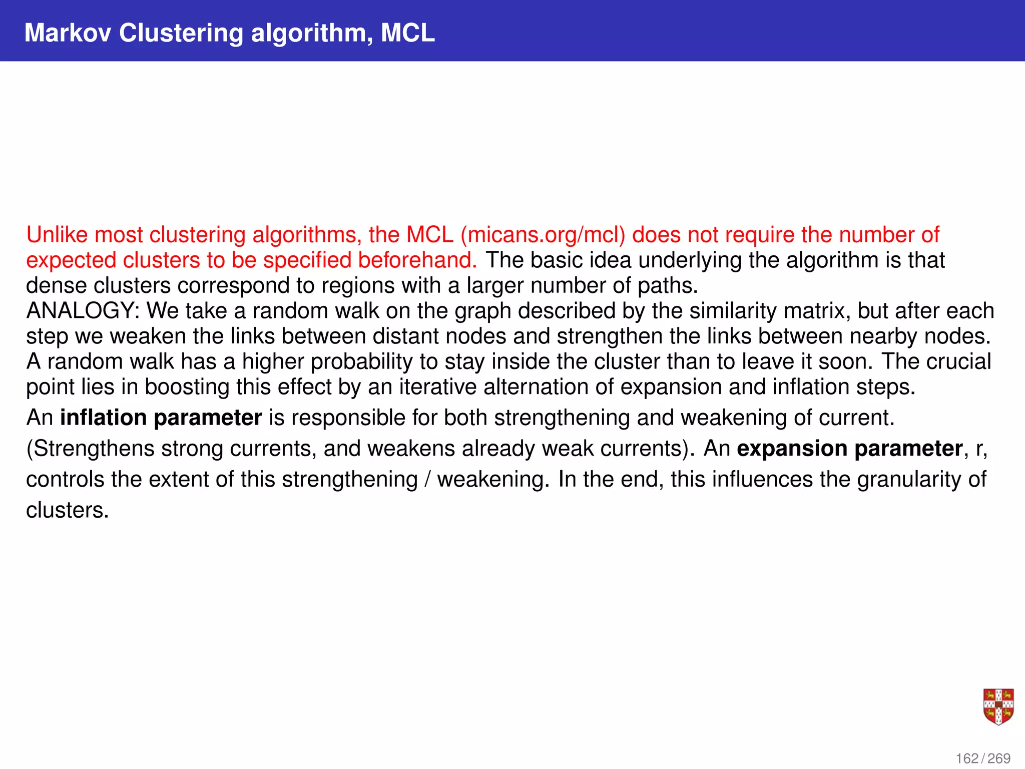 Markov Clustering algorithm, MCL
Unlike most clustering algorithms, the MCL (micans.org/mcl) does not require the number of
expected clusters to be specified beforehand. The basic idea underlying the algorithm is that
dense clusters correspond to regions with a larger number of paths.
ANALOGY: We take a random walk on the graph described by the similarity matrix, but after each
step we weaken the links between distant nodes and strengthen the links between nearby nodes.
A random walk has a higher probability to stay inside the cluster than to leave it soon. The crucial
point lies in boosting this effect by an iterative alternation of expansion and inflation steps.
An inflation parameter is responsible for both strengthening and weakening of current.
(Strengthens strong currents, and weakens already weak currents). An expansion parameter, r,
controls the extent of this strengthening / weakening. In the end, this influences the granularity of
clusters.
162 / 269
 