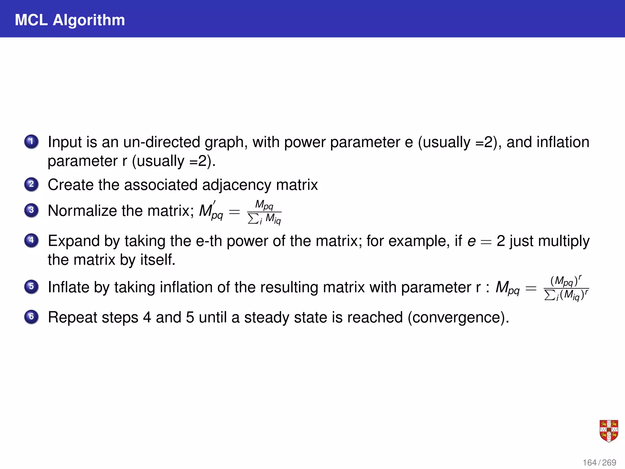 MCL Algorithm
1 Input is an un-directed graph, with power parameter e (usually =2), and inflation
parameter r (usually =2).
2 Create the associated adjacency matrix
3 Normalize the matrix; M
0
pq =
Mpq
P
i Miq
4 Expand by taking the e-th power of the matrix; for example, if e = 2 just multiply
the matrix by itself.
5 Inflate by taking inflation of the resulting matrix with parameter r : Mpq =
(Mpq)r
P
i (Miq)r
6 Repeat steps 4 and 5 until a steady state is reached (convergence).
164 / 269
 