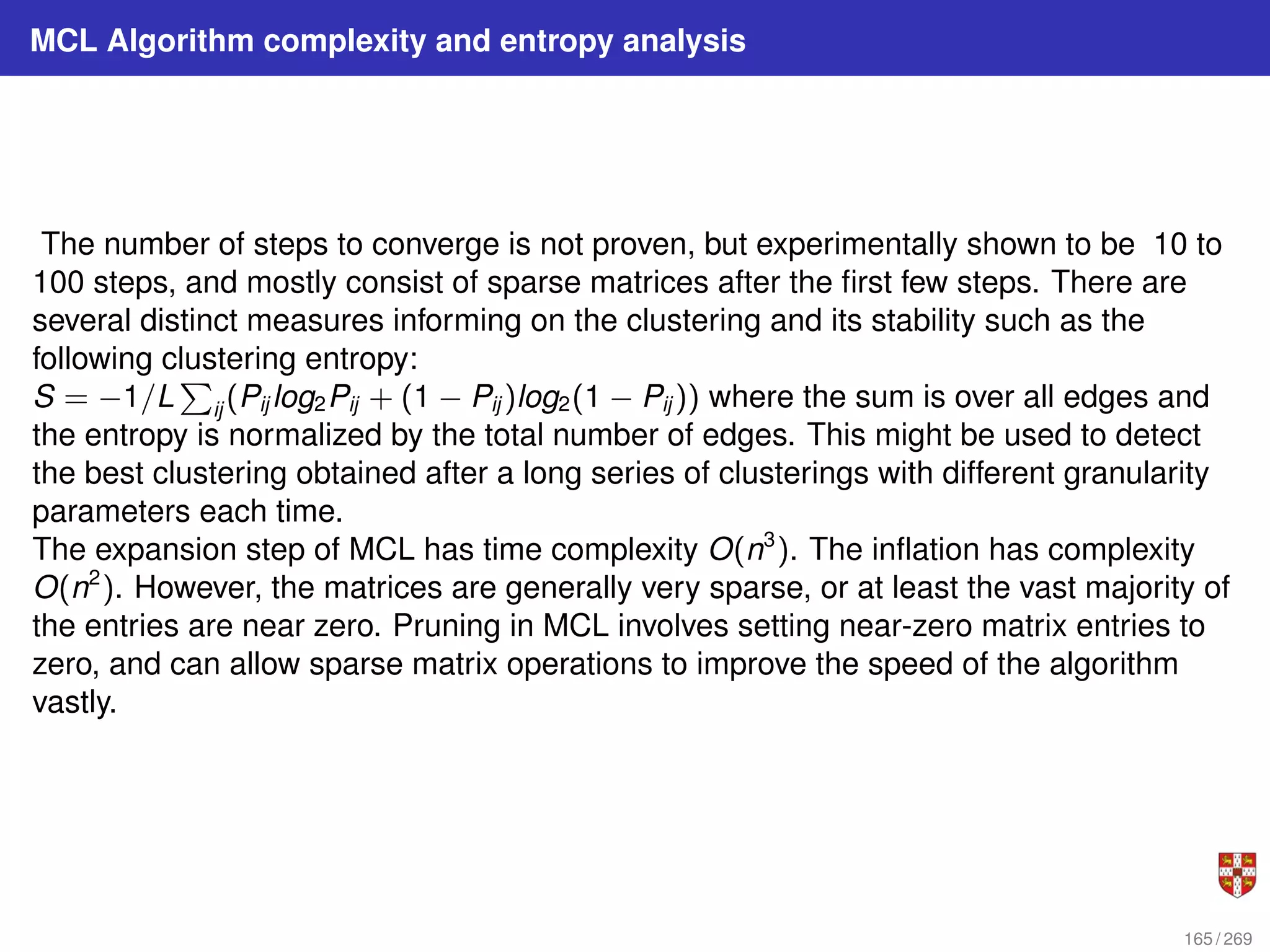 MCL Algorithm complexity and entropy analysis
The number of steps to converge is not proven, but experimentally shown to be 10 to
100 steps, and mostly consist of sparse matrices after the first few steps. There are
several distinct measures informing on the clustering and its stability such as the
following clustering entropy:
S = −1/L
P
ij (Pij log2Pij + (1 − Pij )log2(1 − Pij )) where the sum is over all edges and
the entropy is normalized by the total number of edges. This might be used to detect
the best clustering obtained after a long series of clusterings with different granularity
parameters each time.
The expansion step of MCL has time complexity O(n3
). The inflation has complexity
O(n2
). However, the matrices are generally very sparse, or at least the vast majority of
the entries are near zero. Pruning in MCL involves setting near-zero matrix entries to
zero, and can allow sparse matrix operations to improve the speed of the algorithm
vastly.
165 / 269
 