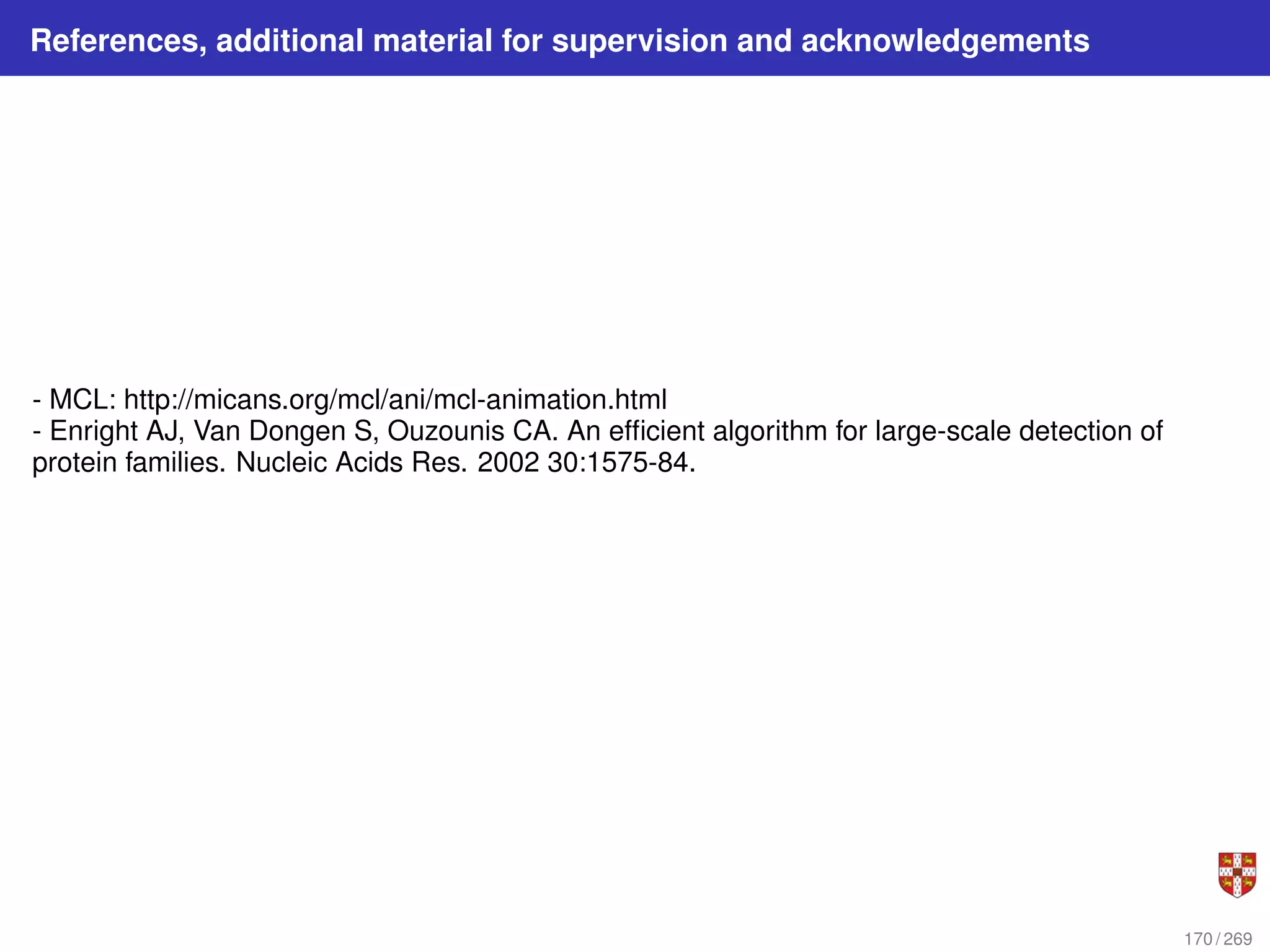 References, additional material for supervision and acknowledgements
- MCL: http://micans.org/mcl/ani/mcl-animation.html
- Enright AJ, Van Dongen S, Ouzounis CA. An efficient algorithm for large-scale detection of
protein families. Nucleic Acids Res. 2002 30:1575-84.
170 / 269
 