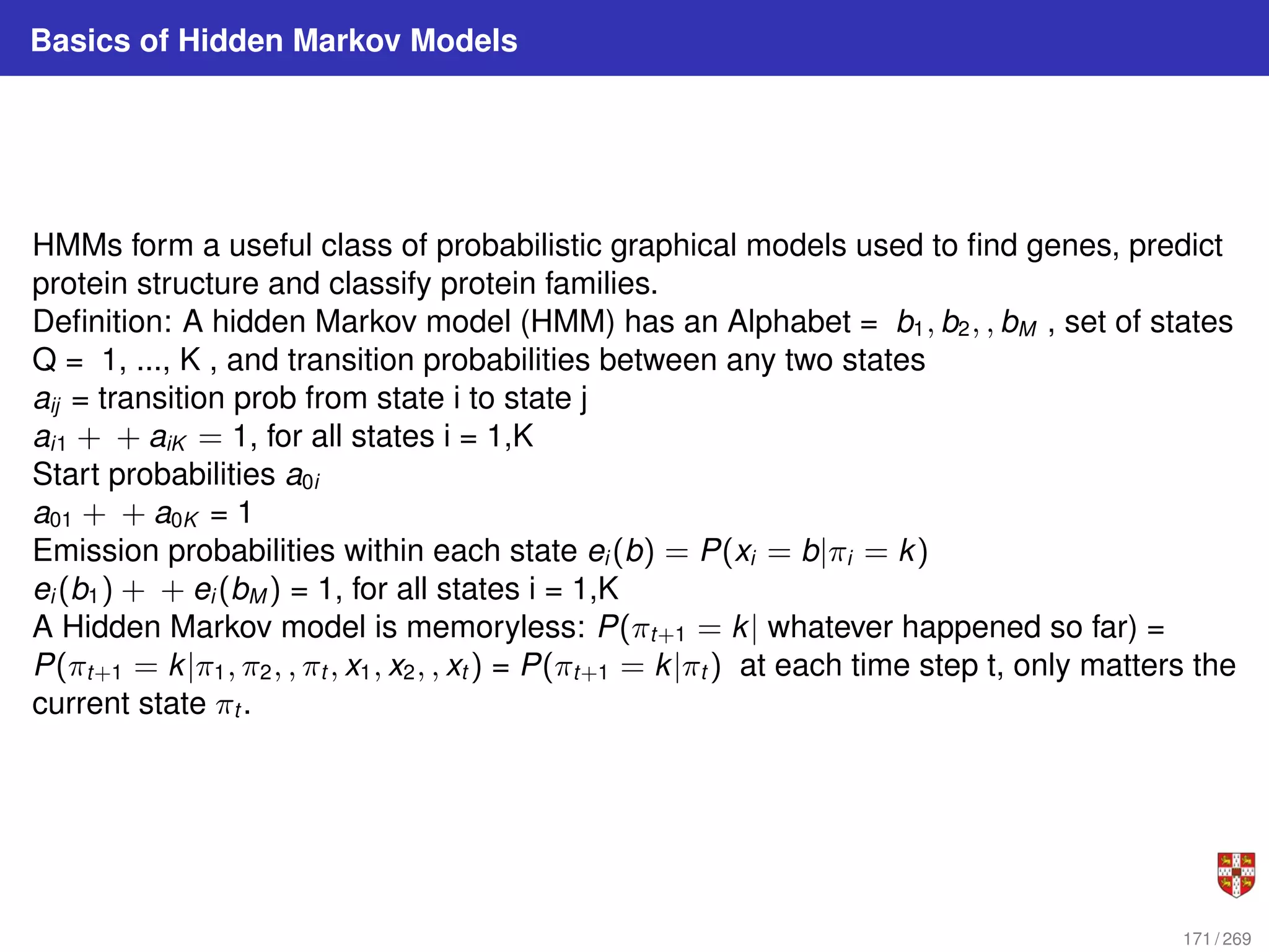 Basics of Hidden Markov Models
HMMs form a useful class of probabilistic graphical models used to find genes, predict
protein structure and classify protein families.
Definition: A hidden Markov model (HMM) has an Alphabet = b1, b2, , bM , set of states
Q = 1, ..., K , and transition probabilities between any two states
aij = transition prob from state i to state j
ai1 + + aiK = 1, for all states i = 1,K
Start probabilities a0i
a01 + + a0K = 1
Emission probabilities within each state ei (b) = P(xi = b|πi = k)
ei (b1) + + ei (bM ) = 1, for all states i = 1,K
A Hidden Markov model is memoryless: P(πt+1 = k| whatever happened so far) =
P(πt+1 = k|π1, π2, , πt , x1, x2, , xt ) = P(πt+1 = k|πt ) at each time step t, only matters the
current state πt .
171 / 269
 